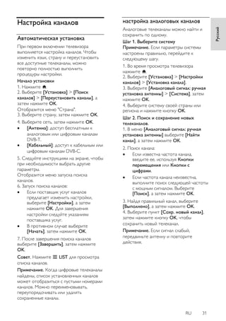 RU 31 
Русский 
Настройка каналов 
Автоматическая установка 
При первом включении телевизора выполняется настройка каналов. Чтобы изменить язык, страну и переустановить все доступные телеканалы, можно повторно полностью выполнить процедуры настройки. 
Начало установки 1. Нажмите . 2. Выберите [Установка] > [Поиск каналов] > [Переустановить каналы], а затем нажмите OK. Отобразится меню "Страна". 3. Выберите страну, затем нажмите OK. 4. Выберите сеть, затем нажмите OK. 
 [Антенна]: доступ бесплатным к аналоговым или цифровым каналам DVB-T. 
 [Кабельный]: доступ к кабельным или цифровым каналам DVB-C. 
5. Следуйте инструкциям на экране, чтобы при необходимости выбрать другие параметры. Отобразится меню запуска поиска каналов. 6. Запуск поиска каналов: 
 Если поставщик услуг каналов предлагает изменить настройки, выберите [Настройки], а затем нажмите OK. Для завершения настройки следуйте указаниям поставщика услуг. 
 В противном случае выберите [Начать], затем нажмите OK. 
7. После завершения поиска каналов выберите [Завершить], затем нажмите OK. 
Совет. Нажмите LIST для просмотра списка каналов. Примечание. Когда цифровые телеканалы найдены, список установленных каналов может отобразиться с пустыми номерами каналов. Можно переименовывать, переупорядочивать или удалять сохраненные каналы. 
настройка аналоговых каналов 
Аналоговые телеканалы можно найти и сохранить по одному. Шаг 1. Выберите систему Примечание. Если параметры системы настроены правильно, перейдите к следующему шагу. 1. Во время просмотра телевизора нажмите . 2. Выберите [Установка] > [Настройки каналов] > [Установка канала]. 3. Выберите [Аналоговый сигнал: ручная установка антенны] > [Cиcтeмa], затем нажмите OK. 4. Выберите систему своей страны или региона и нажмите кнопку OK. 
Шаг 2. Поиск и сохранение новых телеканалов. 1. В меню [Аналоговый сигнал: ручная установка антенны] выберите [Найти канал], а затем нажмите OK. 2. Поиск канала: 
 Если известна частота канала, введите ее, используя Кнопки перемещения или Кнопки с цифрами. 
 Если частота канала неизвестна, выполните поиск следующей частоты с мощным сигналом. Выберите [Поиск], а затем нажмите OK. 
3. Найдя правильный канал, выберите [Выполнено], а затем нажмите OK. 4. Выберите пункт [Сохр. новый канал], затем нажмите кнопку OK, чтобы сохранить новый телеканал. Примечание. Если сигнал слабый, передвиньте антенну и повторите действия.  