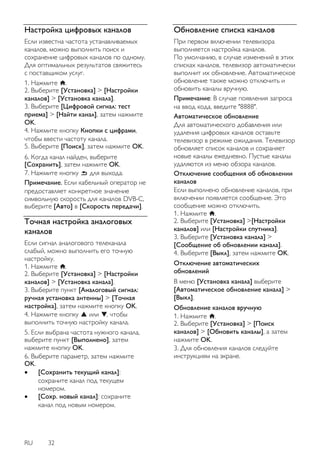 RU 32 
Настройка цифровых каналов 
Если известна частота устанавливаемых каналов, можно выполнить поиск и сохранение цифровых каналов по одному. Для оптимальных результатов свяжитесь с поставщиком услуг. 1. Нажмите . 2. Выберите [Установка] > [Настройки каналов] > [Установка канала]. 3. Выберите [Цифровой сигнал: тест приема] > [Найти канал], затем нажмите OK. 4. Нажмите кнопку Кнопки с цифрами, чтобы ввести частоту канала. 5. Выберите [Поиск], затем нажмите OK. 
6. Когда канал найден, выберите [Сохранить], затем нажмите OK. 7. Нажмите кнопку для выхода. Примечание. Если кабельный оператор не предоставляет конкретное значение символьную скорость для каналов DVB-C, выберите [Авто] в [Скорость передачи]. 
Точнaя нacтpoйкa аналоговых каналов 
Если сигнал аналогового телеканала слабый, можно выполнить его точную настройку. 1. Нажмите . 2. Выберите [Установка] > [Настройки каналов] > [Установка канала]. 3. Выберите пункт [Аналоговый сигнал: ручная установка антенны] > [Точная настройка], затем нажмите кнопку OK. 4. Нажмите кнопку или , чтобы выполнить точную настройку канала. 5. Если выбрана частота нужного канала, выберите пункт [Выполнено], затем нажмите кнопку OK. 6. Выберите параметр, затем нажмите OK. 
 [Сохранить текущий канал]: сохраните канал под текущем номером. 
 [Сохр. новый канал]: сохраните канал под новым номером. 
Обновление списка каналов 
При первом включении телевизора выполняется настройка каналов. По умолчанию, в случае изменений в этих списках каналов, телевизор автоматически выполнит их обновление. Автоматическое обновление также можно отключить и обновить каналы вручную. Примечание: В случае появления запроса на ввод кода, введите "8888". Автоматическое обновление Для автоматического добавления или удаления цифровых каналов оставьте телевизор в режиме ожидания. Телевизор обновляет список каналов и сохраняет новые каналы ежедневно. Пустые каналы удаляются из меню обзора каналов. 
Отключение сообщения об обновлении каналов Если выполнено обновление каналов, при включении появляется сообщение. Это сообщение можно отключить. 1. Нажмите . 2. Выберите [Установка] >[Настройки каналов] или [Настройки спутника]. 3. Выберите [Установка канала] > [Сообщение об обновлении канала]. 4. Выберите [Выкл], затем нажмите OK. Отключение автоматических обновлений В меню [Установка канала] выберите [Автоматическое обновление канала] > [Выкл]. 
Обновление каналов вручную 1. Нажмите . 2. Выберите [Установка] > [Поиск каналов] > [Обновить каналы], а затем нажмите OK. 3. Для обновления каналов следуйте инструкциям на экране.  