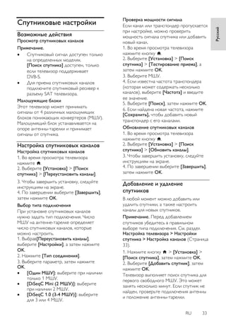 RU 33 
Русский 
Спутниковые настройки 
Возможные действия 
Просмотр спутниковых каналов Примечание. 
 Спутниковый сигнал доступен только на определенных моделях. [Поиск спутника] доступен, только если телевизор поддерживает DVB-S. 
 Для приема спутниковых каналов подключите спутниковый ресивер к разъему SAT телевизора. 
Малошумящие блоки Этот телевизор может принимать сигналы от 4 различных малошумящих блоков понижающих конвертеров (МШУ). Малошумящий блок устанавливается на опоре антенны-тарелки и принимает сигналы от спутника. 
Настройка спутниковых каналов 
Настройка спутниковых каналов 1. Во время просмотра телевизора нажмите . 2. Выберите [Установка] > [Поиск спутника] > [Переустановить каналы]. 3. Чтобы завершить установку, следуйте инструкциям на экране. 4. По завершении выберите [Завершить], затем нажмите OK. 
Выбор типа подключения При установке спутниковых каналов нужно задать тип подключения. Число МШУ на антенне-тарелке определяет число спутниковых каналов, которые можно настроить. 1. Выбрав[Переустановить каналы], выберите [Настройки], а затем нажмите OK. 2. Нажмите [Тип соединения]. 3. Выберите параметр, затем нажмите OK. 
 [Один МШУ]: выберите при наличии только 1 МШУ. 
 [DiSeqC Mini (2 МШУ)]: выберите при наличии 2 МШУ. 
 [DiSeqC 1.0 (3-4 МШУ)]: выберите для 3 или 4 МШУ. 
Проверка мощности сигнала Если канал или транспондер пропускается при настройке, можно проверить мощность сигнала спутника или добавить новый канал. 1. Во время просмотра телевизора нажмите кнопку . 2. Выберите [Установка] > [Поиск спутника] > [Тестирование приема], а затем нажмите OK. 3. Выберите МШУ. 4. Если известна частота транспондера (которая может содержать несколько каналов), выберите [Частота] и введите ее значение. 5. Выберите [Поиск], затем нажмите OK. 6. Если найдена новая частота, нажмите [Сохранить], чтобы добавить новый транспондер с его каналами. 
Обновление спутниковых каналов 1. Во время просмотра телевизора нажмите кнопку . 2. Выберите [Установка] > [Поиск спутника] > [Обновить каналы]. 3. Чтобы завершить установку, следуйте инструкциям на экране. 4. По завершении выберите [Завершить], затем нажмите OK. 
Добавление и удаление спутников 
В любой момент можно добавить или удалить спутники, а также настроить каналы для новых спутников. 
Примечание. Перед добавлением спутников убедитесь в правильном выборе типа подключения. См. раздел Настройка телевизора > Настройки спутника > Настройка каналов (Страница 33). 1. Нажмите кнопку > [Установка] > [Поиск спутника], затем нажмите OK. 2. Выберите [Добавить спутник], затем нажмите OK. Телевизор выполняет поиск спутника для первого свободного МШУ. Это может занять несколько минут. Если спутник не найден, проверьте подключения антенны и положение антенны-тарелки.  