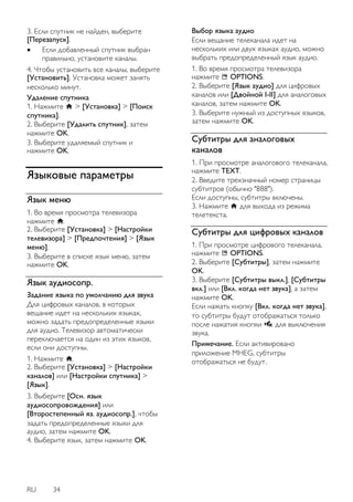 RU 34 
3. Если спутник не найден, выберите [Перезапуск]. 
 Если добавленный спутник выбран правильно, установите каналы. 
4. Чтобы установить все каналы, выберите [Установить]. Установка может занять несколько минут. Удаление спутника 1. Нажмите > [Установка] > [Поиск спутника]. 2. Выберите [Удалить спутник], затем нажмите OK. 3. Выберите удаляемый спутник и нажмите OK. 
Языковые параметры 
Язык меню 
1. Во время просмотра телевизора нажмите . 2. Выберите [Установка] > [Настройки телевизора] > [Пpeдпoчтeния] > [Язык меню]. 3. Выберите в списке язык меню, затем нажмите OK. 
Язык аудиосопр. 
Задание языка по умолчанию для звука Для цифровых каналов, в которых вещание идет на нескольких языках, можно задать предопределенные языки для аудио. Телевизор автоматически переключается на один из этих языков, если они доступны. 1. Нажмите . 2. Выберите [Установка] > [Настройки каналов] или [Настройки спутника] > [Язык]. 3. Выберите [Осн. язык аудиосопровождения] или [Второстепенный яз. аудиосопр.], чтобы задать предопределенные языки для аудио, затем нажмите OK. 4. Выберите язык, затем нажмите OK. 
Выбор языка аудио Если вещание телеканала идет на нескольких или двух языках аудио, можно выбрать предопределенный язык аудио. 1. Во время просмотра телевизора нажмите OPTIONS. 2. Выберите [Язык аудио] для цифровых каналов или [Двойной I-II] для аналоговых каналов, затем нажмите OK. 3. Выберите нужный из доступных языков, затем нажмите OK. 
Субтитры для аналоговых каналов 
1. При просмотре аналогового телеканала, нажмите TEXT. 2. Введите трехзначный номер страницы субтитров (обычно "888"). Если доступны, субтитры включены. 3. Нажмите для выхода из режима телетекста. 
Субтитры для цифровых каналов 
1. При просмотре цифрового телеканала, нажмите OPTIONS. 2. Выберите [Субтитры], затем нажмите OK. 3. Выберите [Субтитры выкл.], [Субтитры вкл.] или [Вкл. когда нет звука], а затем нажмите OK. Если нажать кнопку [Вкл. когда нет звука], то субтитры будут отображаться только после нажатия кнопки для выключения звука. Примечание. Если активировано приложение MHEG, субтитры отображаться не будут.  