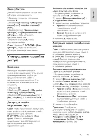 RU 35 
Русский 
Язык субтитров 
Для некоторых цифровых каналов язык субтитров можно изменить. 1. Во время просмотра телевизора нажмите . 2. Выберите [Установка] > [Настройки каналов] или [Настройки спутника] > [Язык]. 3. Выберите пункт [Основной язык субтитров] или [Второстепенный язык субтитров], чтобы установить предпочитаемый язык. 4. Нажмите кнопку OK, чтобы подтвердить выбор. Совет. Нажмите OPTIONS > [Язык субтитров], чтобы изменить язык субтитров для конкретного канала. 
Универсальные настройки доступа 
Включение 
Некоторые вещатели цифровых телеканалов поддерживают специальное аудиосопровождение и субтитры, предназначенные для людей с нарушениями слуха или зрения. Эти возможности можно включить или отключить. 1. Нажмите . 2. Выберите [Установка] > [Настройки телевизора] > [Пpeдпoчтeния]. 3. Выберите [Универсальный доступ] > [Вкл.] или [Выкл], а затем нажмите OK. 
Доступ для людей с нарушениями слуха 
Совет. Чтобы гарантировать доступность языка аудиосопровождения для людей с нарушениями слуха, нажмите OPTIONS, затем выберите [Язык аудио]. Языки со значком уха поддерживают аудиосопровождение, предназначенное для людей с нарушениями слуха. Включение специальных настроек для людей с нарушениями слуха 1. Во время просмотра телевизора нажмите кнопку OPTIONS. 2. Нажмите [Универсальный доступ] > [С нарушениями слуха]. 3. Нажмите кнопку для выбора параметра: 
 Красный: отключение функций поддержки для людей с нарушениями слуха. 
 Зеленая. Включение настроек для людей с нарушениями слуха. 
4. Нажмите , чтобы выйти. 
Доступ для людей с ослабленным зрением 
Совет. Чтобы гарантировать доступность языка аудиосопровождения для людей с ослабленным зрением, нажмите OPTIONS, затем выберите [Язык аудио]. Языки со значком глаза поддерживают аудиосопровождение, предназначенное для людей с ослабленным зрением. Включение аудиосопровождения для людей с ослабленным зрением 1. Во время просмотра телевизора нажмите кнопку OPTIONS. 2. Нажмите [Универсальный доступ]. 3. Нажмите Зеленая кнопка, чтобы выбрать [Для лиц с нарушениями зрения]. 4. Нажмите кнопку для выбора параметра: 
 Красная кнопка - [Выкл]: выключение аудиосопровождения для людей с ослабленным зрением. 
 Зеленая кнопка - [Вкл.]: включение аудиосопровождения для людей с ослабленным зрением. 
5. Нажмите , чтобы выйти. 
Примечание. Если функция дистанционного управления EasyLink включена, нельзя выбрать Зеленая кнопка. Чтобы отключить EasyLink, см. Расширенное использование ТВ > Использование EasyLink > Что вам потребуется (Страница 25).  