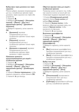 RU 36 
Выбор звука через динамики или через наушники Можно выбрать звуковое сопровождение для лиц с ослабленным зрением через динамики, через наушники или через оба устройства. 1. Нажмите . 2. Выберите [Установка] > [Настройки каналов] > [Языки] > [Для лиц с нарушениями зрения] > [Динамики/ Наушники]. 3. Выберите параметр, затем нажмите OK. 
 [Динамики]: звуковое сопровождение для лиц с ослабленным зрением только через динамики. 
 [Наушники]: звуковое сопровождение для лиц с ослабленным зрением только через наушники. 
 [Динамики и наушники]: звуковое сопровождение для лиц с ослабленным зрением через динамики и через наушники. 
Изменение громкости аудиосопровождения для людей с ослабленным зрением 1. Нажмите . 2. Выберите [Установка] > [Настройки каналов] > [Языки] > [Для лиц с нарушениями зрения] > [Комбиниров. звук]. 2. Нажмите Кнопки перемещения, чтобы изменить громкость, затем нажмите OK. 3. Нажмите для выхода. 
Обратная звуковая связь для людей с ослабленным зрением Телевизор можно настроить так, чтобы при нажатии кнопки на пульте ДУ или телевизоре подавался звуковой сигнал. 
1. В меню [Универсальный доступ] нажмите кнопку Синяя кнопка для выбора [Звук кнопки]. 2. Нажмите Зеленая кнопка, чтобы включить обратную звуковую связь, или нажмите Красная кнопка, чтобы выключить эту функцию. 3. Нажмите для выхода. 
Включение аудиоэффектов 1. Нажмите . 2. Выберите [Установка] > [Настройки каналов] > [Языки] > [Для лиц с нарушениями зрения] > [Аудиоэффекты]. 3. Выберите параметр, затем нажмите OK. 
 [Вкл.]: включение аудиоэффектов в звуковом сопровождении для лиц с ослабленным зрением. 
 [Выкл]: отключение аудиоэффектов в звуковом сопровождении для лиц с ослабленным зрением. 
Выбор типа речи 1. Нажмите . 2. Выберите [Установка] > [Настройки каналов] > [Языки] > [Для лиц с нарушениями зрения] > [Речь]. 3. Выберите параметр, затем нажмите OK. 
 [Описательный]: воспроизвести описательный текст для лиц с ослабленным зрением. 
 [Субтитры]: воспроизвести субтитры для лиц с ослабленным зрением. 
 