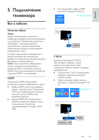 RU 39 
Русский 
5 Подключение 
телевизора 
Все о кабелях 
Качество кабеля 
Обзор 
Перед подключением устройств к 
телевизору проверьте доступные разъемы 
на устройстве. Подключите устройство к 
телевизору с помощью наиболее 
качественного способа подключения. 
Качественные разъемы лучше передают 
изображение и звук. 
Способы подключения, приведенные в 
данном руководстве пользователя, 
являются исключительно рекомендациями. 
Возможны и другие решения. 
Совет. Если устройство оборудовано 
только композитными разъемами и 
разъемами RCA, используйте адаптер 
SCART-cinch для подключения устройства 
к разъему SCART на телевизоре. 
HDMI 
Соединение HDMI обеспечивает 
наилучшее качество изображения и звука. 
 Кабель HDMI служит для передачи 
видео- и аудиосигнала. Подключите 
HDMI для телевизионных сигналов 
высокой четкости (HD) и для 
включения EasyLink. 
 Разъем HDMI ARC (Audio Return 
Channel) позволяет выводить звук с 
телевизора на устройство, 
поддерживающее стандарт HDMI 
ARC. 
 Не подключайте кабели HDMI 
длиннее 5 метров/16,4 футов. 
Y Pb Pr 
Компонентное видео (Y Pb Pr) 
обеспечивает передачу только 
видеосигнала. Для звука также 
подключите кабели к левому и правому 
аудиоразъемам. 
 Соединение Y Pb Pr поддерживает 
передачу телесигнала высокой 
четкости (HD). 
 Цвета штекеров кабеля должны 
совпадать с цветами разъемов Y Pb 
Pr. 
 