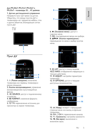 RU 5 
Русский 
Для PFL30x7, PFL31x7, PFL33x7 и 
PFL35x7 - телевизоры 32 ... 47 дюймов 
1. Датчик дистанционного управления 
Направьте пульт ДУ прямо на датчик. 
Убедитесь, что между пультом ДУ и 
телевизором нет предметов мебели, стен 
и других объектов, блокирующих сигнал 
пульта ДУ. 
Пульт ДУ 
1. (Режим ожидания): включение 
телевизора или перевод телевизора в 
режим ожидания. 
2. Кнопки воспроизведения: управление 
воспроизведением мультимедийных 
файлов. 
3. SOURCE: доступ к подключенному 
устройству. 
4. FORMAT: изменение формата 
изображения. 
5. TV: переключение источника для 
просмотра на экране телевизора. 
6. (Основное меню): доступ к 
главному меню. 
7. OK: подтверждение ввода или выбора. 
8. (Кнопки перемещения): 
перемещение по меню и выбор пунктов 
меню. 
9. LIST: доступ к списку каналов. 
10. INFO: отображение информации о 
текущих действиях. 
11. ADJUST: настройка параметров 
телевизора. 
12. OPTIONS: доступ к текущим 
доступным возможностям. 
13. (Назад): возврат к предыдущей 
странице меню или выход из функции 
телевизора. 
14. CH - / CH +: переключение каналов. 
15. +/- (Гpoмкocть): настройка громкости. 
16. (Без звука): выключение и 
включение звука. 
 