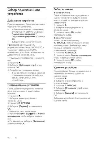 RU 50 
Обзор подключенного устройства 
Добавление устройства 
Прежде чем можно будет просматривать подключенное устройство, 
 добавьте его значок в главное меню для упрощения доступа. См. раздел Подключение телевизора > Подключение устройства (Страница 41). 
 Выберите его в меню "Источник". 
Примечание. Если подключить устройство, совместимое с HDMI-CEC, к телевизору через разъем HDMI и включить его, устройство автоматически добавляется в основное меню. 1. Подсоедините устройство и включите его. 2. Нажмите . 3. Выберите [Доб. новое устр.], затем нажмите OK. 4. Следуйте инструкциям на экране. 
 В случае появления запроса на выбор подключения телевизора выберите разъем, используемый этим устройством. 
Переименование устройства 
После добавления устройства в главное меню для него можно задать любое название. 1. Нажмите . 2. Выберите значок устройства в основном меню. 3. Нажмите OPTIONS. 4. Выберите [Переим.], затем нажмите OK. Отобразится окно ввода текста. 5. Нажмите Кнопки с цифрами и Кнопки перемещения, чтобы выбрать и ввести имя. 6. По завершении выберите [Выполнено], затем нажмите OK. 
Выбор источника 
В основном меню После добавления нового устройства в главное меню можно выбрать значок нового устройства для просмотра его содержимого. 1. Нажмите . 2. Выберите значок устройства в основном меню. 3. Нажмите кнопку OK, чтобы подтвердить выбор. 
В меню "Источник" Можно также нажать кнопку SOURCE, чтобы отобразить список названий разъема. Выберите разъем, с помощью которого устройство подключено к телевизору. 1. Нажмите SOURCE. 2. Нажмите кнопку Кнопки перемещения, чтобы выбрать разъем в списке. 3. Нажмите кнопку OK, чтобы подтвердить выбор. 
Удаление устройства 
Если устройство больше не подключено к телевизору, его можно удалить из главного меню. 1. Нажмите . 2. Выберите значок устройства в основном меню. 3. Нажмите OPTIONS. 4. Выберите [Отключите устр.], затем нажмите OK. 5. Выберите [Удалить], затем нажмите OK. Выбранное устройство будет удалено из главного меню.  