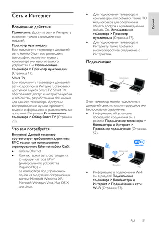 RU 51 
Русский 
Сеть и Интернет 
Возможные действия 
Примечание. Доступ к сети и Интернету 
возможен только с определенных 
моделей. 
Просмотр мультимедиа 
Если подключить телевизор к домашней 
сети, можно будет воспроизводить 
фотографии, музыку или видео с 
компьютера или накопительного 
устройства. См. Использование 
телевизора > Просмотр мультимедиа 
(Страница 17). 
Smart TV 
Если подключить телевизор к домашней 
сети с доступом в Интернет, становится 
доступной служба Smart TV. Smart TV 
обеспечивает доступ к интернет-службам 
и веб-сайтам, разработанным специально 
для данного телевизора. Доступны: 
воспроизведение музыки, просмотр 
видео и информационно-развлекательных 
программ. См. раздел Использование 
телевизора > Обзор Smart TV (Страница 
20). 
Что вам потребуется 
Внимание! Данный телевизор 
соответствует требованиям директивы 
EMC только при использовании 
экранированного Ethernet-кабеля Cat5. 
 Кабель Ethernet 
 Компьютерная сеть, состоящая из: 
a) маршрутизатора UPnP 
(универсального устройства 
Plug-and-Play) и 
b) компьютера под управлением 
одной из следующих операционных 
систем: Microsoft Windows XP, 
Microsoft Windows Vista, Mac OS X 
или Linux. 
 Для подключения телевизора к 
компьютерам потребуется также ПО 
медиасервера для обеспечения 
общего доступа к мультимедийным 
файлам. См. Использование 
телевизора > Просмотр 
мультимедиа (Страница 17). 
 Для подключения телевизора к 
Интернету также требуется 
высокоскоростное соединение с 
Интернетом. 
Подключение 
Этот телевизор можно подключить к 
домашней сети, используя проводное или 
беспроводное соединение. 
 Информацию об установке 
проводного соединения см. в 
разделе Подключение телевизора > 
Компьютеры и Интернет > 
Проводное подключение (Страница 
52). 
 Информацию о подключении Wi-Fi 
см. в разделе Подключение 
телевизора > Компьютеры и 
Интернет > Подключение к сети 
Wi-Fi (Страница 52). 
 