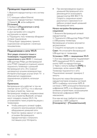 RU 52 
Проводное подключение 
1. Включите маршрутизатор и его систему DHCP. 2. С помощью кабеля Ethernet подключите маршрутизатор к телевизору. 3. Нажмите , затем выберите [Установка]. 4. Выберите [Подключиться к сети], затем нажмите OK. 5. Для настройки сети следуйте инструкциям на экране. 6. Подождите, пока телевизор обнаружит сетевое подключение. 7. Когда будет предложено, примите лицензионное соглашение с конечным пользователем. 
Подключение к сети Wi-Fi 
Этот раздел относится только к телевизорам, поддерживающим подключение к сети Wi-Fi. С помощью USB-адаптера Philips для беспроводной сети PTA01 (продается отдельно) можно подключить телевизор к домашней беспроводной сети. Это позволит наслаждаться лучшими возможностями Интернета благодаря услугам Smart TV и обмениваться содержимым подключенных устройств, используя DLNA. Примечание. Беспроводная сеть работает в том же спектре частот (2,4 ГГц), что и обычные бытовые устройства, такие как беспроводные телефоны, микроволновые печи или устройства Bluetooth, которые могут создавать помехи Wi-Fi. Не устанавливайте такие устройства рядом с телевизором. 
 Чтобы уменьшить сетевой трафик, отключите неиспользуемое сетевое оборудование домашней сети. 
 Качество приема зависит от места установки беспроводного маршрутизатора и локального поставщика услуг Интернета. 
 При воспроизведении видео в домашней беспроводной сети рекомендуется использовать маршрутизатор IEEE 802.11 N. Скорость соединения может различаться в зависимости от рабочих условий вашей домашней беспроводной сети. 
Начало настройки беспроводного соединения 1. Включите беспроводной сетевой маршрутизатор 2. Подключите USB-адаптер Philips PTA01 к USB-разъему телевизора. Беспроводная установка запускается автоматически. 3. Следуйте инструкциям на экране. Совет. Не отключайте беспроводной USB-адаптер от телевизора. Установка с WPS — защищенным Wi-Fi 1. Если ваш маршрутизатор поддерживает WPS (защищенный Wi-Fi), нажмите кнопку WPS на маршрутизаторе. 2. Через 2 минуты выберите [WPS] на телевизоре, затем нажмите OK. Телевизор подключится к сети. Подключение занимает примерно 2 минуты. 
Большинство новых беспроводных маршрутизаторов оснащены системой WPS и снабжены логотипом WPS. В системах с WPS используется безопасное шифрование WPS, и их объединение с сетевыми устройствами, использующими безопасное шифрование WEP, невозможно. Если вам все еще требуются сетевые устройства с WEP, выберите [Сканировать] > [Пользовательский].  