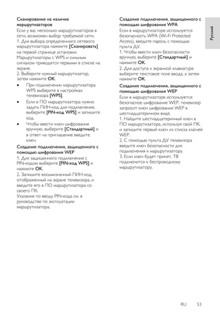 RU 53 
Русский 
Сканирование на наличие маршрутизаторов Если у вас несколько маршрутизаторов в сети, возможен выбор требуемой сети. 1. Для выбора определенного сетевого маршрутизатора нажмите [Сканировать] на первой странице установки. Маршрутизаторы с WPS и сильным сигналом приводятся первыми в списке на экране. 2. Выберите нужный маршрутизатор, затем нажмите OK. 
 При подключении маршрутизатора WPS выберите в настройках телевизора [WPS]. 
 Если в ПО маршрутизатора нужно задать ПИН-код для подключения, выберите [PIN-код WPS] и запишите код. 
 Чтобы ввести ключ шифрования вручную, выберите [Стандартный] и в ответ на приглашение введите ключ. 
Создание подключения, защищенного с помощью шифрования WEP 1. Для защищенного подключения с PIN-кодом выберите [PIN-код WPS] и нажмите OK. 2. Запишите восьмизначный ПИН-код, отображенный на экране телевизора, и введите его в ПО маршрутизатора со своего ПК. Указания по вводу PIN-кода см. в руководстве по эксплуатации маршрутизатора. 
Создание подключения, защищенного с помощью шифрования WPA Если в маршрутизаторе используется безопасность WPA (Wi-Fi Protected Access), введите пароль с помощью пульта ДУ. 1. Чтобы ввести ключ безопасности вручную, выберите [Стандартный] и нажмите OK. 2. Для доступа к экранной клавиатуре выберите текстовое поле ввода, а затем нажмите OK. 
Создание подключения, защищенного с помощью шифрования WEP Если в маршрутизаторе используется безопасное шифрование WEP, телевизор запросит ключ шифрования WEP в шестнадцатеричном виде. 1. Найдите шестнадцатеричный ключ в ПО маршрутизатора, используя свой ПК, и запишите первый ключ из списка ключей WEP. 2. С помощью пульта ДУ телевизора введите ключ безопасности для подключения к маршрутизатору. 3. Если ключ будет принят, ТВ подключится к беспроводному маршрутизатору.  