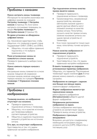 RU 56 
Проблемы с каналами 
Нужно настроить каналы телевизора Инструкции по настройке аналоговых или цифровых каналов см. в разделе Настройка телевизора > Настройка каналов (Страница 31). Если нужно настроить спутниковые телеканалы, см. раздел Настройка телевизора > Настройка каналов (Страница 33). Во время установки не обнаружены цифровые каналы: См. технические характеристики, чтобы убедиться, что телевизор в вашей стране поддерживает DVB-T, DVB-C или DVB-S. 
 Убедитесь, что все кабели правильно подключены и что выбрана правильная сеть. 
Ранее установленные каналы не появляются в списке каналов. Проверьте правильность выбора списка каналов. Нужно изменить порядок каналов в списке: Настроенные каналы появляются в списке каналов. Сведения об управлении списками каналов, включая изменение порядка каналов, см. в разделе Просмотр телевизора > Управление списками каналов. 
Проблемы с изображением 
Телевизор включен, но изображение отсутствует или искажено. 
 Проверьте правильность подключения антенны к телевизору. 
 Убедитесь, что в качестве источника для телевизора выбрано соответствующее устройство. 
 Убедитесь в надежном подключении внешнего устройства или источника сигнала. 
Есть звук, но отсутствует изображение. Удостоверьтесь в том, что заданы правильные настройки изображения. 
При подключении антенны качество приема является низким. 
 Проверьте правильность подключения антенны к телевизору. 
 Громкоговорители, незаземленные аудиоустройства, неоновые светильники, высокие здания и другие крупные объекты могут оказывать влияние на качество приема сигнала. Попытайтесь улучшить качество приема сигнала, изменив положение антенны или удалив прочие устройства от телевизора. 
 Если плохо принимается только один канал, попытайтесь точнее настроить его. 
Низкое качество изображения от подключенных устройств. 
 Проверьте правильность подключения устройств. 
 Удостоверьтесь в том, что заданы правильные настройки изображения. 
В памяти телевизора не сохранены установленные параметры изображения. Убедитесь, что параметру "Расположение телевизора" задано значение Дом. В этом режиме можно изменять и сохранять настройки. 
Изображение не совпадает с экраном: оно больше или меньше экрана. измените формат изображения. Формат изображения меняется при переключении каналов. вместо формата изображения [Автоувеличение] выберите другой формат изображения. Неправильное расположение изображения на экране. Сигналы изображения некоторых устройств не соответствуют экрану. Проверьте выход сигнала устройства. Изображение в трансляции закодировано: Возможно, для доступа к содержимому необходимо использовать модуль условного доступа (CAM). Обратитесь к поставщику услуг.  