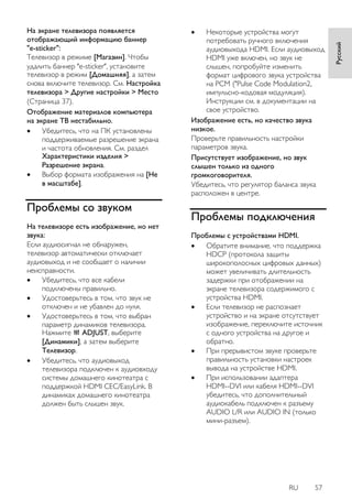 RU 57 
Русский 
На экране телевизора появляется отображающий информацию баннер "e-sticker": Телевизор в режиме [Магазин]. Чтобы удалить баннер "e-sticker", установите телевизор в режим [Домашняя], а затем снова включите телевизор. См. Настройка телевизора > Другие настройки > Место (Страница 37). 
Отображение материалов компьютера на экране ТВ нестабильно. 
 Убедитесь, что на ПК установлены поддерживаемые разрешение экрана и частота обновления. См. раздел Характеристики изделия > Разрешение экрана. 
 Выбор формата изображения на [Не в масштабе]. 
Проблемы со звуком 
На телевизоре есть изображение, но нет звука: Если аудиосигнал не обнаружен, телевизор автоматически отключает аудиовыход и не сообщает о наличии неисправности. 
 Убедитесь, что все кабели подключены правильно. 
 Удостоверьтесь в том, что звук не отключен и не убавлен до нуля. 
 Удостоверьтесь в том, что выбран параметр динамиков телевизора. Нажмите ADJUST, выберите [Динамики], а затем выберите Телевизор. 
 Убедитесь, что аудиовыход телевизора подключен к аудиовходу системы домашнего кинотеатра с поддержкой HDMI CEC/EasyLink. В динамиках домашнего кинотеатра должен быть слышен звук. 
 Некоторые устройства могут потребовать ручного включения аудиовыхода HDMI. Если аудиовыход HDMI уже включен, но звук не слышен, попробуйте изменить формат цифрового звука устройства на PCM ("Pulse Code Modulation2, импульсно-кодовая модуляция). Инструкции см. в документации на свое устройство. 
Изображение есть, но качество звука низкое. Проверьте правильность настройки параметров звука. Присутствует изображение, но звук слышен только из одного громкоговорителя. Убедитесь, что регулятор баланса звука расположен в центре. 
Проблемы подключения 
Проблемы с устройствами HDMI. 
 Обратите внимание, что поддержка HDCP (протокола защиты широкополосных цифровых данных) может увеличивать длительность задержки при отображении на экране телевизора содержимого с устройства HDMI. 
 Если телевизор не распознает устройство и на экране отсутствует изображение, переключите источник с одного устройства на другое и обратно. 
 При прерывистом звуке проверьте правильность установки настроек вывода на устройстве HDMI. 
 При использовании адаптера HDMI--DVI или кабеля HDMI--DVI убедитесь, что дополнительный аудиокабель подключен к разъему AUDIO L/R или AUDIO IN (только мини-разъем).  
