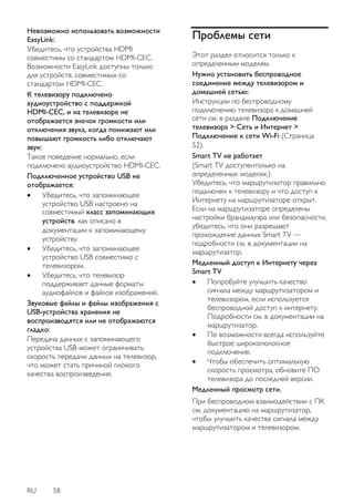 RU 58 
Невозможно использовать возможности EasyLink: Убедитесь, что устройства HDMI совместимы со стандартом HDMI-CEC. Возможности EasyLink доступны только для устройств, совместимых со стандартом HDMI-CEC. 
К телевизору подключено аудиоустройство с поддержкой HDMI-CEC, и на телевизоре не отображается значок громкости или отключения звука, когда понижают или повышают громкость либо отключают звук: Такое поведение нормально, если подключено аудиоустройство HDMI-CEC. Подключенное устройство USB не отображается: 
 Убедитесь, что запоминающее устройство USB настроено на совместимый класс запоминающих устройств, как описано в документации к запоминающему устройству. 
 Убедитесь, что запоминающее устройство USB совместимо с телевизором. 
 Убедитесь, что телевизор поддерживает данные форматы аудиофайлов и файлов изображений. 
Звуковые файлы и файлы изображения с USB-устройства хранения не воспроизводятся или не отображаются гладко: Передача данных с запоминающего устройства USB может ограничивать скорость передачи данных на телевизор, что может стать причиной плохого качества воспроизведения. 
Проблемы сети 
Этот раздел относится только к определенным моделям. 
Нужно установить беспроводное соединение между телевизором и домашней сетью: Инструкции по беспроводному подключению телевизора к домашней сети см. в разделе Подключение телевизора > Сеть и Интернет > Подключение к сети Wi-Fi (Страница 52). Smart TV не работает (Smart TV доступентолько на определенных моделях.) Убедитесь, что маршрутизатор правильно подключен к телевизору и что доступ к Интернету на маршрутизаторе открыт. Если на маршрутизаторе определены настройки брандмауэра или безопасности, убедитесь, что они разрешают прохождение данных Smart TV — подробности см. в документации на маршрутизатор. 
Медленный доступ к Интернету через Smart TV 
 Попробуйте улучшить качество сигнала между маршрутизатором и телевизором, если используется беспроводной доступ к интернету. Подробности см. в документации на маршрутизатор. 
 По возможности всегда используйте быстрое широкополосное подключение. 
 Чтобы обеспечить оптимальную скорость просмотра, обновите ПО телевизора до последней версии. 
Медленный просмотр сети. При беспроводном взаимодействии с ПК см. документацию на маршрутизатор, чтобы улучшить качества сигнала между маршрутизатором и телевизором.  