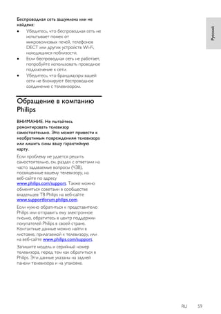 RU 59 
Русский 
Беспроводная сеть зашумлена или не найдена: 
 Убедитесь, что беспроводная сеть не испытывает помех от микроволновых печей, телефонов DECT или других устройств Wi-Fi, находящихся поблизости. 
 Если беспроводная сеть не работает, попробуйте использовать проводное подключение к сети. 
 Убедитесь, что брандмауэры вашей сети не блокируют беспроводное соединение с телевизором. 
Обращение в компанию Philips 
ВНИМАНИЕ. Не пытайтесь ремонтировать телевизор самостоятельно. Это может привести к необратимым повреждениям телевизора или лишить силы вашу гарантийную карту. 
Если проблему не удается решить самостоятельно, см. раздел с ответами на часто задаваемые вопросы (ЧЗВ), посвященные вашему телевизору, на веб-сайте по адресу www.philips.com/support. Также можно обменяться советами в сообществе владельцев ТВ Philips на веб-сайте www.supportforum.philips.com. 
Если нужно обратиться к представителю Philips или отправить ему электронное письмо, обратитесь в центр поддержки покупателей Philips в своей стране. Контактные данные можно найти в листовке, прилагаемой к телевизору, или на веб-сайте www.philips.com/support. Запишите модель и серийный номер телевизора, перед тем как обратиться в Philips. Эти данные указаны на задней панели телевизора и на упаковке.  