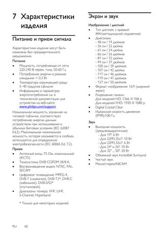 RU 60 
7 Характеристики изделия 
Питание и прием сигнала 
Характеристики изделия могут быть изменены без предварительного уведомления. Питание 
 Мощность, потребляемая от сети: 220-240 В перем. тока, 50-60 Гц 
 Потребление энергии в режиме ожидания: < 0,3 Вт 
 Температура окружающей среду: 5–40 градусов Цельсия 
 Информацию о параметрах энергопотребления см. в технической документации для устройства на веб-сайте www.philips.com/support. 
Номинальная мощность, указанная на типовой табличке, соответствует потреблению энергии данным устройством при использовании в обычных бытовых условиях (IEC 62087 Ed.2). Максимальная номинальная мощность, которая указывается в скобках, используется для определения электробезопасности (IEC 60065 Ed. 7.2). 
Прием 
 Антенный вход: 75 Ом, коаксиальный (IEC75) 
 Телесистема: DVB COFDM 2K/8 K, 
 Воспроизведение видео: NTSC, PAL, SECAM 
 Цифровое телевидение: MPEG-4, DVB-T (наземное), DVB-T2*, DVB-C (кабельное), DVB-S/S2* (спутниковое). 
 Диапазоны тюнера: VHF, UHF, S-Channel, Hyperband * Только для некоторых моделей. 
Экран и звук 
Изображение / дисплей 
 Тип дисплея: с краевой ЖК/светодиодной подсветкой 
 Диагональ: - 48 см / 19 дюймов - 56 см / 22 дюйма - 61 см / 24 дюйма - 66 см / 26 дюймов - 81 см / 32 дюйма - 94 см / 37 дюймов - 100 см / 39 дюймов - 107 см / 42 дюйма - 117 см / 46 дюймов - 119 см / 47 дюймов - 127 см / 50 дюймов 
 Формат изображения: 16:9 (широкий экран) 
 Разрешение панели: Для моделей HD: 1366 X 768 p Для моделей FHD: 1920 X 1080 p 
 Digital Crystal Clear 
 Идеальная скорость движения (PMR):100 Гц 
Звук 
 Выходная мощность (среднеквадратичная): - Для 19": 6 Вт - Для 22PFL35x7: 10 Вт - Для 22PFL32x7: 6 Вт - Для 24" и 26": 10 Вт - Для 32" ... 50": 20 Вт 
 Объемный звук Incredible Surround 
 Чистый звук 
 Моно/стерео/NICAM 
 