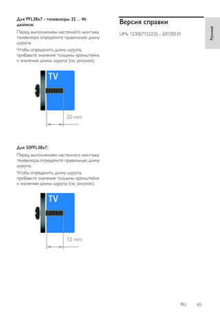 RU 65 
Русский 
Для PFL38x7 - телевизоры 32 ... 46 
дюймов: 
Перед выполнением настенного монтажа 
телевизора определите правильную длину 
шурупа. 
Чтобы определить длину шурупа, 
прибавьте значение толщины кронштейна 
к значению длины шурупа (см. рисунок). 
Для 50PFL38x7: 
Перед выполнением настенного монтажа 
телевизора определите правильную длину 
шурупа. 
Чтобы определить длину шурупа, 
прибавьте значение толщины кронштейна 
к значению длины шурупа (см. рисунок). 
Версия справки 
UMv 123007122235 - 20120531 
 