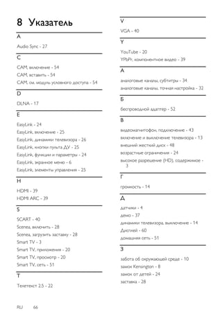 RU 66 
8 Указатель 
A Audio Sync - 27 C CAM, включение - 54 CAM, вставить - 54 CAM, см. модуль условного доступа - 54 D DLNA - 17 E EasyLink - 24 EasyLink, включение - 25 EasyLink, динамики телевизора - 26 EasyLink, кнопки пульта ДУ - 25 EasyLink, функции и параметры - 24 EasyLink, экранное меню - 6 EasyLink, элементы управления - 25 H HDMI - 39 HDMI ARC - 39 S SCART - 40 Scenea, включить - 28 Scenea, загрузить заставку - 28 Smart TV - 3 Smart TV, приложения - 20 Smart TV, просмотр - 20 Smart TV, сеть - 51 T Teлeтeкcт 2.5 - 22 V VGA - 40 Y YouTube - 20 YPbPr, компонентное видео - 39 А аналоговые каналы, субтитры - 34 аналоговые каналы, точная настройка - 32 Б беспроводной адаптер - 52 В видеомагнитофон, подключение - 43 включение и выключение телевизора - 13 внешний жесткий диск - 48 возрастные ограничения - 24 высокое разрешение (HD), содержимое - 3 Г гpoмкocть - 14 Д датчики - 4 демо - 37 динамики телевизора, выключение - 14 Дисплей - 60 домашняя сеть - 51 З забота об окружающей среде - 10 замок Kensington - 8 замок от детей - 24 заставка - 28  