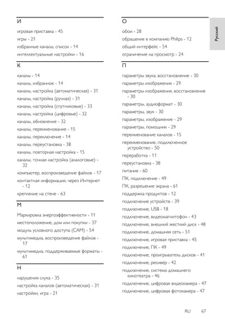 RU 67 
Русский 
И игровая приставка - 45 игры - 21 избранные каналы, список - 14 интеллектуальные настройки - 16 К каналы - 14 каналы, избранное - 14 каналы, настройка (автоматическая) - 31 каналы, настройка (ручная) - 31 каналы, настройка (спутниковые) - 33 каналы, настройка (цифровые) - 32 каналы, обновление - 32 каналы, переименование - 15 каналы, переключение - 14 каналы, переустановка - 38 каналы, повторная настройка - 15 каналы, точная настройка (аналоговые) - 32 компьютер, воспроизведение файлов - 17 контактная информация, через Интернет - 12 крепление на стене - 63 М Маркировка энергоэффективности - 11 местоположение, дом или покупки - 37 модуль условного доступа (CAM) - 54 мультимедиа, воспроизведение файлов - 17 мультимедиа, поддерживаемые форматы - 61 Н нарушения слуха - 35 настройка каналов (автоматическая) - 31 настройки, игра - 21 О обои - 28 обращение в компанию Philips - 12 общий интерфейс - 54 ограничение на просмотр - 24 П параметры звука, восстановление - 30 параметры изображения - 29 параметры изображения, восстановление - 30 параметры, аудиоформат - 30 параметры, звук - 30 параметры, изображение - 29 параметры, помощник - 29 переименование каналов - 15 переименование, подключенное устройство - 50 переработка - 11 переустановка - 38 питание - 60 ПК, подключение - 49 ПК, разрешение экрана - 61 поддержка продуктов - 12 подключение устройств - 39 подключение, USB - 18 подключение, видеомагнитофон - 43 подключение, внешний жесткий диск - 48 подключение, домашняя сеть - 51 подключение, игровая приставка - 45 подключение, ПК - 49 подключение, проигрыватель дисков - 41 подключение, ресивер - 42 подключение, система домашнего кинотеатра - 46 подключение, цифровая видеокамера - 47 подключение, цифровая фотокамера - 47  