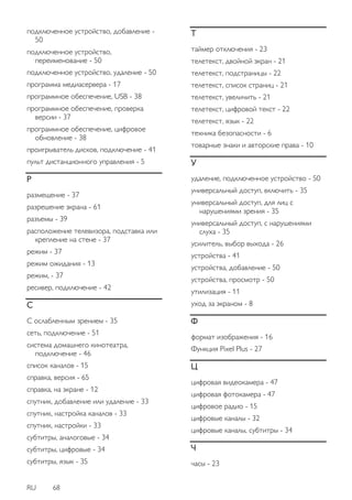 RU 68 
подключенное устройство, добавление - 50 подключенное устройство, переименование - 50 подключенное устройство, удаление - 50 программа медиасервера - 17 программное обеспечение, USB - 38 программное обеспечение, проверка версии - 37 программное обеспечение, цифровое обновление - 38 проигрыватель дисков, подключение - 41 пульт дистанционного управления - 5 Р размещение - 37 разрешение экрана - 61 разъемы - 39 расположение телевизора, подставка или крепление на стене - 37 режим - 37 режим ожидания - 13 режим, - 37 ресивер, подключение - 42 С С ослабленным зрением - 35 сеть, подключение - 51 система домашнего кинотеатра, подключение - 46 список каналов - 15 справка, версия - 65 справка, на экране - 12 спутник, добавление или удаление - 33 спутник, настройка каналов - 33 спутник, настройки - 33 субтитры, аналоговые - 34 субтитры, цифровые - 34 субтитры, язык - 35 Т таймер отключения - 23 телетекст, двойной экран - 21 телетекст, подстраницы - 22 телетекст, список страниц - 21 телетекст, увеличить - 21 телетекст, цифровой текст - 22 телетекст, язык - 22 техника безопасности - 6 товарные знаки и авторские права - 10 У удаление, подключенное устройство - 50 универсальный доступ, включить - 35 универсальный доступ, для лиц с нарушениями зрения - 35 универсальный доступ, с нарушениями слуха - 35 усилитель, выбор выхода - 26 устройства - 41 устройства, добавление - 50 устройства, просмотр - 50 утилизация - 11 уход за экраном - 8 Ф формат изображения - 16 Функция Pixel Plus - 27 Ц цифровая видеокамера - 47 цифровая фотокамера - 47 цифровое радио - 15 цифровые каналы - 32 цифровые каналы, субтитры - 34 Ч часы - 23  