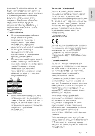 RU 9 
Русский 
Компания TP Vision Netherlands B.V. не 
будет нести отвественность за любые 
ошибки, содержащиеся в этом документе, 
и за любые проблемы, возникшие в 
результате использования этого 
документа. Сообщения об ошибках, 
переданные в Philips, будут по 
возможности быстро обработаны и 
опубликованы на веб-сайте службы 
поддержки Philips. 
Условия гарантии 
 Неквалифицированные действия 
могут привести к травме, 
повреждению телевизора и 
аннулированию гарантийных 
обязательств! Запрещается 
самостоятельный ремонт телевизора. 
 Используйте телевизор и 
принадлежности только в 
соответствии с установленными 
производителем целями. 
 Предупредительный знак на задней 
панели телевизора сообщает об 
опасности поражения электрическим 
током. Не снимайте крышку 
телевизора. Для ремонта и 
технического обслуживания всегда 
обращайтесь в центр поддержки 
покупателей Philips. 
 Выполнение любой операции, явно 
запрещенной данном руководстве, а 
также любые настройки, действия по 
сборке, не рекомендованные или 
запрещенные в данном руководстве, 
аннулируют гарантийные 
обязательства. 
Характеристики пикселей 
Данный ЖК/LED-дисплей содержит 
большое количество цветных пикселей. 
Несмотря на то что количество 
эффективных пикселей превышает 99,999 
%, на экране могут возникать черные или 
яркие цветные точки (красные, зеленые 
или синие). Это структурное свойство 
дисплея (в соответствии с общими 
отраслевыми стандартами), а не 
неисправность. 
Соответствие CE 
Данное изделие соответствует основным 
требованиям и другим соответствующим 
положениям директив 2006/95/EC 
(Директива по низковольтным 
устройствам) и 2004/108/EC (Директивы 
по ЕМС). 
 
Соответствие EMF 
Компания TP Vision Netherlands B.V. 
производит и продает различные изделия 
потребительского назначения, которые, 
как и любые электронные устройства, 
способны излучать и принимать 
электромагнитные сигналы. 
Одним из ведущих деловых принципов 
компании Philips является соблюдение 
всех мер безопасности для соответствия 
всем правовым нормам и стандартам по 
чувствительности к электромагнитным 
полям (ЭМП), действующим на момент 
производства изделия. 
Philips стремится разрабатывать, 
производить и продавать изделия, не 
оказывающие отрицательного 
воздействия на здоровье. TP Vision 
подтверждает, что при правильном 
обращении и использовании в указанных 
целях его изделия безопасны в 
соответствии с современными научными 
данными. 
Philips активно участвует в разработке 
международных стандартов безопасности 
EMF, что помогает компании заранее 
внедрять в изделия разработки в области 
стандартизации. 
 