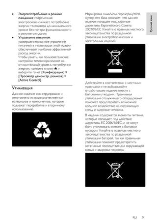RU 9 
Русский язык 
 Энергопотребление в режиме 
ожидания: современная 
электросхема снижает потребление 
энергии телевизора до минимального 
уровня без потери функциональности 
в режиме ожидания. 
 Управление питанием: 
усовершенствованное управление 
питанием в телевизорах этой модели 
обеспечивает наиболее эффективный 
расход энергии. 
Чтобы узнать, как пользовательские 
настройки телевизора влияют на 
относительный уровень потребления 
энергии, нажмите кнопку и 
выберите пункт [Koнфигурация] > 
[Просмотр демонстр. роликов] > 
[Active Control]. 
Утилизация 
Данное изделие сконструировано и 
изготовлено из высококачественных 
материалов и компонентов, которые 
подлежат переработке и вторичному 
использованию. 
Маркировка символом перечеркнутого 
мусорного бака означает, что данное 
изделие попадает под действие 
директивы Европейского Совета 
2002/96/EC Узнайте о правилах местного 
законодательства по раздельной 
утилизации электротехнических и 
электронных изделий. 
Действуйте в соответствии с местными 
правилами и не выбрасывайте 
отработавшее изделие вместе с 
бытовыми отходами. Правильная 
утилизация отслужившего оборудования 
поможет предотвратить возможное 
вредное воздействие на окружающую 
среду и здоровье человека. 
В изделии содержатся элементы питания, 
которые попадают под действие 
директивы ЕС 2006/66/EC, и не могут 
быть утилизованы вместе с бытовым 
мусором. Узнайте о правилах местного 
законодательства по раздельной 
утилизации батарей, так как правильная 
утилизация поможет предотвратить 
негативные последствия для окружающей 
среды и здоровья человека. 
 