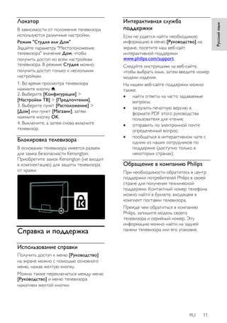 RU 11 
Русский язык 
Локатор 
В зависимости от положения телевизора 
используются различные настройки. 
Режим "Студия или Дом" 
Задайте параметру "Местоположение 
телевизора" значение Дом, чтобы 
получить доступ ко всем настройкам 
телевизора. В режиме Студия можно 
получить доступ только к нескольким 
настройкам. 
1. Во время просмотра телевизора 
нажмите кнопку . 
2. Выберите [Koнфигурация] > 
[Настройки ТВ] > [Предпочтения]. 
3. Выберите пункт [Расположение] > 
[Дом] или пункт [Магазин], затем 
нажмите кнопку OK. 
4. Выключите, а затем снова включите 
телевизор. 
Блокировка телевизора 
В основании телевизора имеется разъем 
для замка безопасности Kensington. 
Приобретите замок Kensington (не входит 
в комплектацию) для защиты телевизора 
от кражи. 
Справка и поддержка 
Использование справки 
Получить доступ к меню [Руководство] 
на экране можно с помощью основного 
меню, нажав желтую кнопку. 
Можно также переключаться между меню 
[Руководство] и меню телевизора 
нажатием желтой кнопки. 
Интерактивная служба 
поддержки 
Если не удается найти необходимую 
информацию в меню [Руководство] на 
экране, посетите наш веб-сайт 
интерактивной поддержки 
www.philips.com/support. 
Следуйте инструкциям на веб-сайте, 
чтобы выбрать язык, затем введите номер 
модели изделия. 
На нашем веб-сайте поддержки можно 
также: 
 найти ответы на часто задаваемые 
вопросы; 
 загрузить печатную версию в 
формате PDF этого руководства 
пользователя для чтения; 
 отправить по электронной почте 
определенный вопрос; 
 пообщаться в интерактивном чате с 
одним из наших сотрудников по 
поддержке (доступно только в 
некоторых странах). 
Обращение в компанию Philips 
При необходимости обратитесь в центр 
поддержки потребителей Philips в своей 
стране для получения технической 
поддержки. Контактный номер телефона 
можно найти в буклете, входящем в 
комплект поставки телевизора. 
Прежде чем обратиться в компанию 
Philips, запишите модель своего 
телевизора и серийный номер. Эту 
информацию можно найти на задней 
панели телевизора или его упаковке. 
 