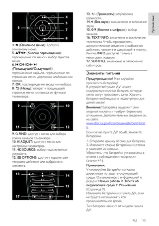 RU 13 
Русский язык 
4. (Основное меню): доступ к 
основному меню. 
5. (Кнопки перемещения): 
перемещение по меню и выбор пунктов 
меню. 
6. CH-/CH+ 
(Предыдущий/Следующий): 
переключение каналов, перемещение по 
страницам меню, дорожкам, альбомам или 
папкам. 
7. OK: подтверждение ввода или выбора. 
8. (Назад): возврат к предыдущей 
странице меню или выход из функции 
телевизора. 
9. FIND: доступ к меню для выбора 
списка каналов телевизора. 
10. ADJUST: доступ к меню для 
настройки параметров. 
11. SOURCE: выбор подключенных 
устройств. 
12. OPTIONS: доступ к параметрам 
текущего действия или выбранного 
элемента. 
13. +/- (Гpoмкocть): регулировка 
громкости. 
14. (Без звука): выключение и включение 
звука. 
15. 0-9 (Кнопки с цифрами): выбор 
каналов. 
16. TEXT/INFO: включение и выключение 
телетекста. Чтобы просмотреть 
дополнительные сведения о выбранном 
действии, нажмите и удерживайте кнопку. 
Кнопка INFO доступна только в 
некоторых моделях. 
17. SUBTITLE: включение и отключение 
субтитров. 
Элементы питания 
Предупреждение! Риск случайно 
проглотить батарейку! 
В устройстве/пульте ДУ может 
содержаться плоская батарея, которую 
легко могут проглотить дети. Хранить 
батареи необходимо в недоступном для 
детей месте! 
Внимание! Батарейка содержит соли 
хлорной кислоты и требует бережного 
отношения. Дополнительные сведения см. 
на сайте 
www.dtsc.ca.gov/hazardouswaste/perchlorat 
e. 
Если сигнал пульта ДУ ослаб, замените 
батарейки. 
1. Откройте крышку отсека для батареек. 
2. Извлеките старые батарейки из отсека 
и замените их новыми. 
Убедитесь, что батарейки установлены в 
отсеке с соблюдением полярности 
(значки +/-). 
Примечания: 
Утилизируйте батарейки согласно 
директивам по защите окружающей 
среды. Ознакомьтесь с информацией в 
разделе Начало работы > Забота об 
окружающей среде > Утилизация 
(Страница 9). 
Извлеките батарейки из пульта ДУ, если 
не будете использовать его 
продолжительное время. 
Тип батареек зависит от модели пульта 
ДУ. 
 