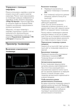 RU 15 
Русский язык 
Управление с помощью 
смартфона 
Можно использовать смартфон в качестве 
второго пульта ДУ и даже в качестве 
клавиатуры. Можно также просматривать 
на телевизоре слайдшоу изображений со 
смартфона. Чтобы загрузить программу 
«Philips My Remote», посетите App Store 
от компании Apple или Android Market. 
Следуйте инструкциям, предлагаемым в 
магазине приложений. 
Убедитесь, что ваши телевизор и 
смартфон подключены к одной и той же 
локальной сети. Дополнительные 
сведения о подключении к сети см. в 
разделе Подключение телевизора > ПК 
и Интернет (Страница 64). 
Просмотр телевизора 
Включение и выключение 
телевизора 
Включение телевизора 
 Переведите выключатель в 
основании телевизора в положение 
ON. 
 Если телевизор находится в режиме 
ожидания, нажмите кнопку на 
пульте ДУ. 
Примечание. Телевизор реагирует с 
небольшой задержкой. 
Совет. Если вы хотите включить 
телевизор из режима ожидания, но не 
можете найти пульт ДУ, нажмите кнопку 
CH +/- на передней панели телевизора. 
Расход энергии телевизором в режиме 
ожидания невелик, но все же не равен 
нулю. Если вы не планируете использовать 
телевизор длительное время, выключите 
его, чтобы отключить подачу питания. 
Переключение телевизора в режим 
ожидания 
Нажмите на пульте ДУ. Цвет датчика 
пульта ДУ на телевизоре изменится на 
красный. 
Выключение телевизора 
Переведите выключатель в основании 
телевизора в положение OFF. 
Телевизор больше не потребляет 
электроэнергию. 
Автоматическое выключение 
В этом телевизоре предусмотрены 
настройки режима энергосбережения. 
При отсутствии взаимодействия с 
пользователем (нажатие кнопки пульта 
ДУ или органов управления на передней 
панели) в течение четырех часов 
телевизор автоматически переключается 
в режим ожидания. 
Чтобы выключить режим 
автоматического отключения, 
Во время просмотра телевизора нажмите 
зеленую кнопку на пульте ДУ. Выберите 
[Автоотключение], а затем нажмите OK. 
Появившееся на экране сообщение 
подтвердит выключение режима 
автоматического отключения. 
 