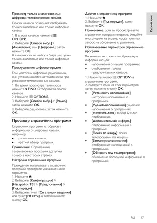 RU 17 
Русский язык 
Просмотр только аналоговых или 
цифровых телевизионных каналов 
Список каналов позволяет отображать 
только аналоговые или только цифровые 
каналы. 
1. В списке каналов нажмите 
OPTIONS. 
2. Выберите [Список выбр.] > 
[Аналоговый] или [Цифровой], затем 
нажмите OK. 
В зависимости от выбора будут доступны 
только аналоговые или только цифровые 
каналы. 
Прослушивание цифрового радио 
Если доступны цифровые радиоканалы, 
они устанавливаются автоматически при 
установке телевизионных каналов. 
1. Во время просмотра телевизора 
нажмите FIND. Отобразится список 
каналов. 
2. Нажмите OPTIONS. 
3. Выберите [Список выбр.] > [Радио], 
затем нажмите OK. 
4. Выберите радиоканал, затем нажмите 
OK. 
Просмотр справочника программ 
Справочник программ отображает 
информацию о цифровых каналах, 
например: 
 расписания каналов; 
 краткий обзор программ. 
Примечание. Справочники 
телевизионных программ доступны 
только в некоторых странах. 
Настройка справочника программ 
Прежде чем использовать справочник 
программ, проверьте указанные ниже 
параметры. 
1. Нажмите . 
2. Выберите [Koнфигурация] > 
[Настройки ТВ] > [Предпочтения] > 
[Гид передач]. 
3. Выберите пункт [Со станции вещания] 
или пункт [Из сети], а затем нажмите 
кнопку OK. 
Доступ к справочнику программ 
1. Нажмите . 
2. Выберите [Гид передач], затем 
нажмите OK. 
Примечание. Если вы просматриваете 
справочник программ впервые, следуйте 
инструкциям на экране, когда появится 
запрос на обновление справочника. 
Использование параметров справочника 
программ 
Вы можете настроить отображаемую 
информацию для: 
 напоминания о начале программы; 
 отображения только 
предпочитаемых каналов. 
1. Нажмите кнопку OPTIONS в 
справочнике программ. 
2. Выберите один из этих параметров, 
затем нажмите кнопку OK. 
 [Установить напоминание]: 
настройка напоминаний о 
программах. 
 [Удалить напоминания]: удаление 
напоминаний о программах. 
 [Изменить день]: выбор дня для 
отображения. 
 [Дополнительная информ.]: 
отображение информации о 
программе. 
 [Поиск по жанру]: поиск 
телепрограмм по жанрам. 
 [Запланир.напоминания]: 
отображение напоминаний о 
программах. 
 [Обновить гид телепрограмм]: 
обновление последней информации о 
программах. 
 