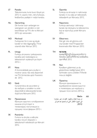 LT Pastaba 
Televizoriuose, kurie buvo išsiųsti po 
2012 m. vasario mėn., nėra funkcijos, 
leidžiančios paslėpti ir rodyti kanalus. 
NL Opmerking 
De functie voor verbergen en 
weergeven van zenders is niet 
beschikbaar op TV’s die na februari 
2012 zijn verzonden. 
NO Merknad 
Funksjonen for å vise og skjule 
kanaler er ikke tilgjengelig i TV-er 
utsendt etter februar 2012. 
PL Uwaga 
Funkcja ukrywania i pokazywania 
kanałów jest niedostępna w 
telewizorach wysłanych po lutym 
2012 r. 
PT Nota 
A funcionalidade para ocultar e 
mostrar canais não está disponível 
nas TVs fornecidas após Fevereiro 
de 2012. 
RO Notă 
Caracteristica de ascundere şi 
de reafi şare a canalelor nu este 
disponibilă la televizoarele livrate 
după luna februarie 2012. 
RU Примечание 
Функция скрытия и отображения 
каналов отсутствует в 
телевизорах, поступивших в 
продажу после февраля 2012 г. 
SK Poznámka 
Funkcia na skrytie a odkrytie 
kanálov nie je k dispozícii v 
televízoroch odoslaných po februári 
2012. 
SL Opomba 
Funkcija za skrivanje in razkrivanje 
kanalov ni na voljo pri televizorjih, 
dobavljenih po februarju 2012. 
SR Napomena 
Funkcija sakrivanja i otkrivanja 
kanala nije dostupna na televizorima 
koji se isporučuju posle februara 
2012. 
SV Observera 
Det går inte att gömma och 
visa kanaler med TV-apparater 
levererade efter februari 2012. 
TH หมมาายเเหหตตุุ 
คุณสมบัติสำหรับซ่อนและยกเลิกการ 
ซ่อนช่อง ไม่มีในทีวีที่จำหน่ายหลังเดือน 
กุมภาพันธ์ 2012 
TR Not 
Kanalların gizlenmesi ya da 
gösterilmesi özelliği Şubat 2012 
tarihinden sonra üretilen TV’lerde 
mevcut değildir. 
UK Примітка 
Функція приховування та 
відображення каналів відсутня 
в телевізорах, що надійшли у 
продаж після лютого 2012 р. 
ملاحظة AR 
إن ميزة إخفاء وإظهار القنوات غير متوفرة 
في أجهزة التلفاز التي تم شحنها بعد فبراير 
.2012 
 