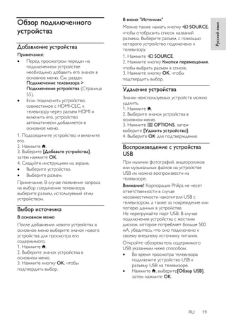 RU 19 
Русский язык 
Обзор подключенного 
устройства 
Добавление устройства 
Примечания: 
 Перед просмотром передач на 
подключенном устройстве 
необходимо добавить его значок в 
основное меню. См. раздел 
Подключение телевизора > 
Подключение устройства (Страница 
55). 
 Если подключить устройство, 
совместимое с HDMI-CEC, к 
телевизору через разъем HDMI и 
включить его, устройство 
автоматически добавляется в 
основное меню. 
1. Подсоедините устройство и включите 
его. 
2. Нажмите . 
3. Выберите [Добавьте устройства], 
затем нажмите OK. 
4. Следуйте инструкциям на экране. 
 Выберите устройство. 
 Выберите разъем. 
Примечание. В случае появления запроса 
на выбор соединения телевизора 
выберите разъем, используемый этим 
устройством. 
Выбор источника 
В основном меню 
После добавления нового устройства в 
основное меню выберите значок нового 
устройства для просмотра его 
содержимого. 
1. Нажмите . 
2. Выберите значок устройства в 
основном меню. 
3. Нажмите кнопку OK, чтобы 
подтвердить выбор. 
В меню "Источник" 
Можно также нажать кнопку SOURCE, 
чтобы отобразить список названий 
разъема. Выберите разъем, с помощью 
которого устройство подключено к 
телевизору. 
1. Нажмите SOURCE. 
2. Нажмите кнопку Кнопки перемещения, 
чтобы выбрать разъем в списке. 
3. Нажмите кнопку OK, чтобы 
подтвердить выбор. 
Удаление устройства 
Значки неиспользуемых устройств можно 
удалить. 
1. Нажмите . 
2. Выберите значок устройства в 
основном меню. 
3. Нажмите OPTIONS, затем 
выберите [Удалить устройство]. 
4. Выберите OK для подтверждения. 
Воспроизведение с устройства 
USB 
При наличии фотографий, видеороликов 
или музыкальных файлов на устройстве 
USB их можно воспроизвести на 
телевизоре. 
Внимание! Корпорация Philips не несет 
ответственности в случае 
несовместимости накопителя USB с 
телевизором, а также за повреждение или 
потерю данных в устройстве. 
Не перегружайте порт USB. В случае 
подключения устройства с жестким 
диском, которое потребляет больше 500 
мА, убедитесь, что оно подключено к 
своему внешнему источнику питания. 
Откройте обозреватель содержимого 
USB указанным ниже способом. 
 Во время просмотра телевизора 
подключите устройство USB к 
разъему USB на телевизоре. 
 Нажмите , выберите[Обзор USB], 
затем нажмите OK. 
 