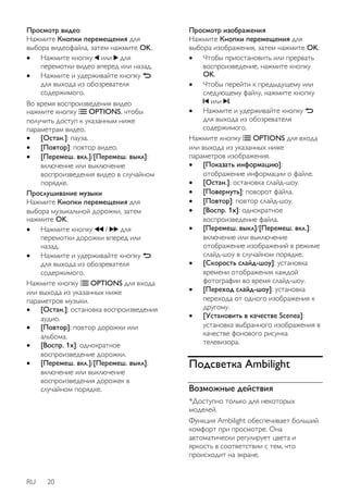 Просмотр видео 
Нажмите Кнопки перемещения для 
выбора видеофайла, затем нажмите OK. 
 Нажмите кнопку или для 
перемотки видео вперед или назад. 
 Нажмите и удерживайте кнопку 
для выхода из обозревателя 
содержимого. 
Во время воспроизведения видео 
нажмите кнопку OPTIONS, чтобы 
получить доступ к указанным ниже 
параметрам видео. 
 [Остан.]: пауза. 
 [Повтор]: повтор видео. 
 [Перемеш. вкл.]/[Перемеш. выкл]: 
включение или выключение 
воспроизведения видео в случайном 
порядке. 
Прослушивание музыки 
Нажмите Кнопки перемещения для 
выбора музыкальной дорожки, затем 
нажмите OK. 
 Нажмите кнопку / для 
перемотки дорожки вперед или 
назад. 
 Нажмите и удерживайте кнопку 
для выхода из обозревателя 
содержимого. 
Нажмите кнопку OPTIONS для входа 
или выхода из указанных ниже 
параметров музыки. 
 [Остан.]: остановка воспроизведения 
аудио. 
 [Повтор]: повтор дорожки или 
альбома. 
 [Воспр. 1x]: однократное 
воспроизведение дорожки. 
 [Перемеш. вкл.]/[Перемеш. выкл]: 
включение или выключение 
воспроизведения дорожек в 
случайном порядке. 
RU 20 
Просмотр изображения 
Нажмите Кнопки перемещения для 
выбора изображения, затем нажмите OK. 
 Чтобы приостановить или прервать 
воспроизведение, нажмите кнопку 
OK. 
 Чтобы перейти к предыдущему или 
следующему файлу, нажмите кнопку 
или . 
 Нажмите и удерживайте кнопку 
для выхода из обозревателя 
содержимого. 
Нажмите кнопку OPTIONS для входа 
или выхода из указанных ниже 
параметров изображения. 
 [Показать информацию]: 
отображение информации о файле. 
 [Остан.]: остановка слайд-шоу. 
 [Повернуть]: поворот файла. 
 [Повтор]: повтор слайд-шоу. 
 [Воспр. 1x]: однократное 
воспроизведение файла. 
 [Перемеш. выкл]/[Перемеш. вкл.]: 
включение или выключение 
отображение изображений в режиме 
слайд-шоу в случайном порядке. 
 [Скорость слайд-шоу]: установка 
времени отображения каждой 
фотографии во время слайд-шоу. 
 [Переход слайд-шоу]: установка 
перехода от одного изображения к 
другому. 
 [Установить в качестве Scenea]: 
установка выбранного изображения в 
качестве фонового рисунка 
телевизора. 
Подсветка Ambilight 
Возможные действия 
*Доступно только для некоторых 
моделей. 
Функция Ambilight обеспечивает больший 
комфорт при просмотре. Она 
автоматически регулирует цвета и 
яркость в соответствии с тем, что 
происходит на экране. 
 