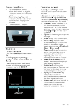 RU 21 
Русский язык 
Что вам потребуется 
 Для оптимального эффекта 
подсветки Ambilight установите 
телевизор на расстоянии 25 см от 
стены. 
 Держите пульт ДУ вдали от 
телевизора, поскольку он может 
препятствовать инфракрасным 
сигналам. 
 Приглушите свет в комнате. 
Включение 
1. Нажмите ADJUST. 
2. Выберите [Ambilight], затем нажмите 
OK. 
3. Чтобы включить или выключить 
функцию Ambilight, выберите [Bкл.] или 
[Выкл.]. 
Также для включения и выключения 
функции Ambilight можно нажить на 
телевизоре кнопку AMBILIGHT. 
Изменение настроек 
В меню функции Ambilight можно 
настроить дополнительные параметры 
Ambilight. 
1. Во время просмотра телевизора 
нажмите кнопку > [Koнфигурация]. 
2. Нажмите [Настройки ТВ]>[Ambilight]. 
3. Выберите параметр для настройки: 
 [Динамич.]: выбор схемы настроек 
Ambilight от расслабляющей до 
динамической. Настройки режима 
доступны, только если для параметра 
Ambilight [Цвeт] выбрано значение 
[Динамич.]. 
 [Яpкocть]: настройка уровня яркости 
Ambilight. 
 [Цвет]: выбор стандартного цвета. 
 [Польз. цвет]: установка цвета 
подсветки Ambilight на ваш выбор. 
Чтобы воспользоваться этим 
параметром установите [Ambilight] > 
[Цвет] > [Уст. польз.]. 
 [Разделение]: настройка разности 
цветов с разных сторон экрана 
телевизора. Отключите этот 
параметр для динамичной, 
равномерной подсветки Ambilight. 
 [Выключить телевизор]: выбор 
эффекта выключения Ambilight при 
выключении телевизора. 
 [Lounge light]: выбор режима 
приглушенного света. Приглушенный 
свет включается, когда телевизор 
находится в режиме ожидания. 
 [Приглушенный свет Scenea]: 
включение и выключение 
приглушенного света Scenea при 
включенной функции Scenea. 
 [Цвет стены]: выбор цвета стены за 
телевизором. Функция Ambilight 
корректирует свои цвета в 
соответствии с цветом стены. 
 