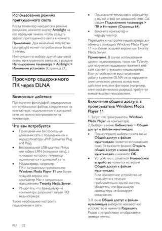 Использование режима 
приглушенного света 
Когда телевизор находится в режиме 
ожидания, нажмите кнопку Ambilight на 
его передней панели, чтобы создать 
эффект приглушенного света в комнате. 
Примечание. Для включения подсветки 
LoungeLight может потребоваться более 
5 секунд. 
Инструкции по выбору другой цветовой 
схемы приглушенного света см. в разделе 
Использование телевизора > Ambilight > 
Изменение установок (Страница 21). 
Просмотр содержимого 
ПК через DLNA 
Возможные действия 
При наличии фотографий, видеороликов 
или музыкальных файлов, сохраненных на 
компьютере, подключенном к домашней 
сети, их можно воспроизвести на 
телевизоре. 
Что вам потребуется 
 Проводная или беспроводная 
домашняя сеть с подключением к 
маршрутизатору uPnP (Universal Plug 
and Play). 
 Беспроводной USB-адаптер Philips 
или кабель LAN (локальная сеть), с 
помощью которого телевизор 
подключается к домашней сети. 
 Медиасервер, например: 
ПК с запущенным приложением 
Windows Media Player 11 или более 
поздней версии; или 
компьютер Mac с запущенным 
приложением Twonky Media Server. 
 Убедитесь, что брандмауэр на 
компьютере разрешает запуск ПО 
медиасервера. 
Также необходимо настроить 
подключение к сети. 
RU 22 
 Подключите телевизор и компьютер 
к одной и той же домашней сети. См. 
раздел Подключение телевизора > 
ПК и Интернет (Страница 64). 
 Включите компьютер и 
маршрутизатор. 
Перейдите к настройке медиасервера для 
обмена с помощью Windows Media Player 
11 или более поздней версии или Twonky 
Media Server. 
Примечание. В случае использования 
других медиасерверов, таких как TVersity, 
для получения поддержки посетите веб- 
сайт соответствующего медиасервера. 
Если устройство не восстанавливает 
работу в режиме DLNA из-за нарушения 
электрического режима вследствие 
действия внешних факторов (например, 
электростатического разряда), требуется 
вмешательство пользователя. 
Включение общего доступа в 
проигрывателе Windows Media 
Player 11 
1. Запустите проигрыватель Windows 
Media Player на компьютере. 
2. Выберите меню Библиотека > Общий 
доступ к файлам мультимедиа. 
 После первого выбора пункта меню 
Общий доступ к файлам 
мультимедиа появится всплывающее 
окно. Установите флажок Открыть 
общий доступ к моим файлам 
мультимедиа и нажмите OK. 
 Устройство с отметкой Неизвестное 
устройство появится на экране 
Общий доступ к файлам 
мультимедиа. 
Если неизвестное устройство не 
появляется в течение 
приблизительно одной минуты, 
убедитесь, что брандмауэр 
компьютера не блокирует 
соединения. 
3. В окне Общий доступ к файлам 
мультимедиа выберите неизвестное 
устройство и нажмите Разрешить. 
Рядом с устройством отображается 
зеленая птичка. 
 