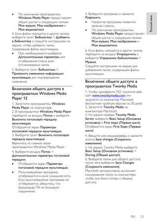 RU 23 
Русский язык 
 По умолчанию проигрыватель 
Windows Media Player предоставляет 
общий доступ к следующим папкам: 
Моя музыка, Мои изображения и 
Мои видеозаписи. 
4. Если файлы находятся в других папках, 
выберите пункт Библиотека > Добавить 
в библиотеку и следуйте инструкциям на 
экране, чтобы добавить папки, 
содержащие файлы мультимедиа. 
 При необходимости выберите 
Дополнительные параметры для 
отображения списка всех 
отслеживаемых папок. 
5. Выберите пункт Библиотека > 
Применить изменения информации 
мультимедиа для подтверждения 
изменений. 
Включение общего доступа в 
проигрывателе Windows Media 
Player 12 
1. Запустите проигрыватель Windows 
Media Player на компьютере. 
2. В проигрывателе Windows Media Player 
перейдите на вкладку Поток и выберите 
Включить потоковую передачу 
мультимедиа. 
Отобразится экран Параметры 
потоковой передачи мультимедиа. 
3. Выберите пункт Включить потоковую 
передачу мультимедиа. 
Вернитесь на главный экран 
проигрывателя Windows Media Player. 
4. Выберите вкладку Поток > 
Дополнительные параметры потоковой 
передачи. 
 Отобразится экран Параметры 
потоковой передачи мультимедиа. 
 Мультимедийная программа 
отображается в окне локальной сети. 
Если мультимедийная программа не 
отображается, убедитесь, что 
брандмауэр ПК не блокирует 
соединение. 
5. Выберите программу и нажмите 
Разрешить. 
 Напротив программы появится 
зеленая стрелка. 
 По умолчанию проигрыватель 
Windows Media Player предоставляет 
общий доступ к следующим папкам: 
Моя музыка, Мои изображения и 
Мои видеозаписи. 
6. Если файлы находятся в других папках, 
перейдите на вкладку Упорядочить и 
выберите Управление библиотеками > 
Музыка. 
Следуйте инструкциям на экране для 
добавления папок, содержащих файлы 
мультимедиа. 
Включение общего доступа в 
проигрывателе Twonky Media 
1. Чтобы приобрести ПО, посетите веб- 
сайт www.twonkymedia.com или 
загрузите на компьютер Macintosh 
бесплатную пробную версию на 30 дней. 
2. Запустите Twonky Media на 
компьютере Macintosh. 
3. На экране сервера Twonky Media 
Server выберите Basic Setup (Основная 
установка) и First steps (Первые шаги). 
Отобразится экран First Steps (Первые 
шаги). 
4. Введите имя медиасервера и нажмите 
кнопку Save changes (Сохранить 
изменения). 
5. На экране Twonky Media выберите 
Basic Setup (Основная установка) > 
Sharing (Общий доступ). 
6. Выберите папки для общего доступа, 
после чего выберите Save Changes 
(Сохранить изменения). 
Macintosh автоматически выполняет 
сканирование папок на компьютере, 
чтобы они были готовы к общему 
доступу. 
 