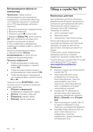 Воспроизведение файлов из 
компьютера 
Примечание. Перед началом 
воспроизведения мультимедийного 
содержимого с компьютера убедитесь, 
что телевизор подключен к домашней 
сети и ПО медиасервера настроено 
правильно. 
1. Включите компьютер и маршрутизатор. 
2. Включите телевизор. 
3. Нажмите кнопку на пульте ДУ. 
4. Выберите [Обзор ПК], затем нажмите 
OK. Если запускается установка сети, 
следуйте инструкциям на экране. 
5. Если отображается обозреватель 
содержимого, выберите файл и нажмите 
кнопку OK. 
Начнется воспроизведение файла. 
6. Нажмите кнопку Кнопки 
воспроизведения на пульте ДУ для 
управления воспроизведением. 
Просмотр изображений 
 Чтобы воспроизвести слайд-шоу, 
выберите фотографию и нажмите 
кнопку OK. 
 Чтобы остановить/приостановить 
воспроизведение, снова нажмите OK. 
 Чтобы воспроизвести предыдущий 
или следующий файл, нажмите кнопку 
или . 
Нажмите кнопку OPTIONS, чтобы 
получить доступ к одному из указанных 
ниже параметров. 
 [Показать информацию]: 
отображение информации о файле. 
 [Остан.]: остановка слайд-шоу. 
 [Повернуть]: поворот файла. 
 [Повтор]: повтор слайд-шоу. 
RU 24 
Обзор в службе Net TV 
Возможные действия 
Для телевизора доступны специально 
разработанные Интернет-приложения и 
специально адаптированные веб-сайты. 
Приложениями можно управлять с 
помощью пульта ДУ телевизора. 
Например, вы можете: 
 читать заголовки газет; 
 Просмотр видео 
 знакомиться с прогнозом погоды. 
Используйте функцию просмотра 
пропущенной передачи для просмотра 
программ, которые вы пропустили. 
Доступность этой функции зависит от 
страны. 
Чтобы узнать, какие телевизионные 
программы доступны, откройте 
справочник программ службы Net TV. 
Узнайте больше о службах Net TV на веб- 
сайте форума Net TV по адресу 
www.supportforum.philips.com. 
Примечания: 
 В разных странах доступные разные 
службы Net TV. 
 Некоторые веб-сайты могут 
отображаться не полностью. 
Некоторые функции, такие как 
загрузка файла, могут быть 
недоступны, некоторые функции 
могут потребовать установки 
подключаемых модулей. 
 Службы Net TV обновляются 
автоматически. Для просмотра 
последних обновлений, измените 
[Все] на [Новый]в меню [Галерея 
app]. 
 При использовании службы Net TV 
на экране отображается одна 
страница в полноэкранном формате. 
 Koninklijke Philips Electronics N.V. не 
несет ответственности за 
содержимое и качество 
содержимого, предоставляемого 
поставщиками услуг. 
 