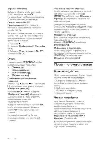 Экранная клавиатура 
Выберите область, чтобы ввести веб- 
адрес, и нажмите кнопку OK. 
На экране будет изображена клавиатура. 
С ее помощью введите веб-адрес. 
Очистка памяти Net TV 
Предупреждение. Этот параметр 
полностью сбрасывает все настройки 
службы Net TV. 
Вы можете полностью очистить память 
службы Net TV, в том числе избранное, 
код ограничения на просмотр, пароли, 
файлы cookie и журнал. 
1. Нажмите . 
2. Нажмите [Koнфигурация]>[Настройки 
сети]. 
3. Выберите [Очистить память Net TV], 
затем нажмите OK. 
Опции 
Нажмите кнопку OPTIONS, чтобы 
выбрать следующие параметры: 
 [Удалить app] 
 [Заблокировать app] 
 [Разблокировать app] 
 [Переместить app] 
Отображение дистанционного 
управления 
Клавиши Play , Rewind и Fast Forward 
можно вывести на экран с помощью 
[Отобразить пульт ДУ]. 
Нажмите OPTIONS и выберите 
[Отобразить пульт ДУ]. Используйте 
клавиши на экране, чтобы управлять 
подключенным аудио- или 
видеопроигрывателем. 
Выберите любую кнопку и нажмите OK, 
чтобы включить функцию. Нажмите 
кнопку , чтобы скрыть экранные 
клавиши. 
Используйте кнопки Р+ и Р-, для 
перемещения вверх или вниз по веб- 
странице. 
RU 26 
Увеличение масштаба страницы 
Чтобы увеличить или уменьшить масштаб 
веб-страницы, нажмите кнопку 
OPTIONS и выберите пункт [Увеличить 
страницу]. Размер можно изменить при 
помощи ползунка. 
Для прокрутки интернет-страницы 
используйте Кнопки перемещения, чтобы 
перемещаться от одного выделенного 
текста к другому. 
Перезагрузка страницы 
Если страница загружается неправильно, 
перезагрузите ее. 
Нажмите OPTIONS и выберите 
[Перезагрузить]. 
Информация о безопасности 
Чтобы просмотреть информацию о 
безопасности страницы, нажмите кнопку 
OPTIONS и выберите пункт 
[Сведения о безопасности]. 
Прокат потокового видео 
Возможные действия 
Этот телевизор позволяет брать в прокат 
видео с интернет-видеосерверов. 
1. Откройте видеомагазин. Может 
потребоваться регистрация или ввод 
логина. 
2. Выберите видеофайл. 
3. Проведите интернет-оплату. 
4. Загрузите видео. 
Что вам потребуется 
Для того чтобы взять в прокат и 
загрузить видеофайл, телевизору 
необходимо обеспечить 
высокоскоростное интернет-соединение. 
Дополнительные сведения о 
подключении к сети см. в разделе 
Подключение телевизора > ПК и 
Интернет (Страница 64). 
Вам также потребуется карта памяти SD, 
которую нужно поместить в слот для 
карт памяти телевизора. 
 