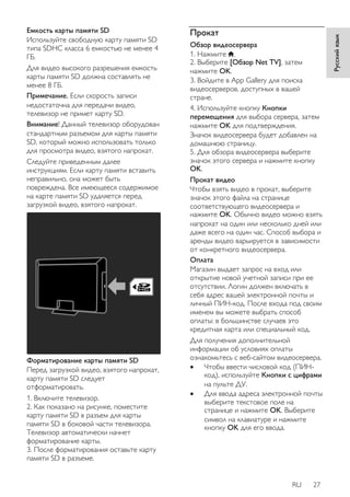 RU 27 
Русский язык 
Емкость карты памяти SD 
Используйте свободную карту памяти SD 
типа SDHC класса 6 емкостью не менее 4 
ГБ. 
Для видео высокого разрешения емкость 
карты памяти SD должна составлять не 
менее 8 ГБ. 
Примечание. Если скорость записи 
недостаточна для передачи видео, 
телевизор не примет карту SD. 
Внимание! Данный телевизор оборудован 
стандартным разъемом для карты памяти 
SD, который можно использовать только 
для просмотра видео, взятого напрокат. 
Следуйте приведенным далее 
инструкциям. Если карту памяти вставить 
неправильно, она может быть 
повреждена. Все имеющееся содержимое 
на карте памяти SD удаляется перед 
загрузкой видео, взятого напрокат. 
Форматирование карты памяти SD 
Перед загрузкой видео, взятого напрокат, 
карту памяти SD следует 
отформатировать. 
1. Включите телевизор. 
2. Как показано на рисунке, поместите 
карту памяти SD в разъем для карты 
памяти SD в боковой части телевизора. 
Телевизор автоматически начнет 
форматирование карты. 
3. После форматирования оставьте карту 
памяти SD в разъеме. 
Прокат 
Обзор видеосервера 
1. Нажмите . 
2. Выберите [Обзор Net TV], затем 
нажмите OK. 
3. Войдите в App Gallery для поиска 
видеосерверов, доступных в вашей 
стране. 
4. Используйте кнопку Кнопки 
перемещения для выбора сервера, затем 
нажмите OK для подтверждения. 
Значок видеосервера будет добавлен на 
домашнюю страницу. 
5. Для обзора видеосервера выберите 
значок этого сервера и нажмите кнопку 
OK. 
Прокат видео 
Чтобы взять видео в прокат, выберите 
значок этого файла на странице 
соответствующего видеосервера и 
нажмите OK. Обычно видео можно взять 
напрокат на один или несколько дней или 
даже всего на один час. Способ выбора и 
аренды видео варьируется в зависимости 
от конкретного видеосервера. 
Оплата 
Магазин выдает запрос на вход или 
открытие новой учетной записи при ее 
отсутствии. Логин должен включать в 
себя адрес вашей электронной почты и 
личный ПИН-код. После входа под своим 
именем вы можете выбрать способ 
оплаты: в большинстве случаев это 
кредитная карта или специальный код. 
Для получения дополнительной 
информации об условиях оплаты 
ознакомьтесь с веб-сайтом видеосервера. 
 Чтобы ввести числовой код (ПИН- 
код), используйте Кнопки с цифрами 
на пульте ДУ. 
 Для ввода адреса электронной почты 
выберите текстовое поле на 
странице и нажмите OK. Выберите 
символ на клавиатуре и нажмите 
кнопку OK для его ввода. 
 