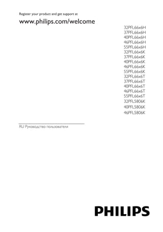 Register your product and get support at 
www.philips.com/welcome 
RU Руководство пользователя 
32PFL66x6H 
37PFL66x6H 
40PFL66x6H 
46PFL66x6H 
55PFL66x6H 
32PFL66x6K 
37PFL66x6K 
40PFL66x6K 
46PFL66x6K 
55PFL66x6K 
32PFL66x6T 
37PFL66x6T 
40PFL66x6T 
46PFL66x6T 
55PFL66x6T 
32PFL5806K 
40PFL5806K 
46PFL5806K 
 