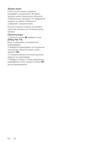 Загрузка видео 
После оплаты можно загружать 
видеофайл в видеопамять. Во время 
загрузки можно продолжать просмотр 
телевизионных программ. По завершении 
загрузки на экране отобразится 
сообщение с уведомлением. 
Если вы отменили загрузку, вы можете 
начать ее повторно до истечения срока 
проката. 
Просмотр видео 
1. Нажмите кнопку , выберите пункт 
[Обзор Net TV]. 
Будут отображены установленные 
видеосерверы. 
2. Выберите видеосервер, на котором вы 
пользуетесь прокатом видео, затем 
нажмите OK. 
3. Пользуясь своими учетными данными, 
войдите на видеосервер. 
4. Выберите видео в списке загруженных 
видеофайлов, затем нажмите кнопку OK 
для воспроизведения. 
RU 28 
 