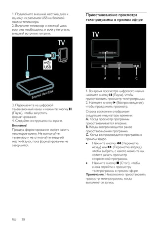 1. Подключите внешний жесткий диск к 
одному из разъемов USB на боковой 
панели телевизора. 
2. Включите телевизор и жесткий диск, 
если это необходимо, и если у него есть 
внешний источник питания. 
3. Переключите на цифровой 
телевизионный канал и нажмите кнопку 
(Пауза), чтобы запустить 
форматирование. 
4. Следуйте инструкциям на экране. 
Внимание! 
Процесс форматирования может занять 
некоторое время. Не выключайте 
телевизор и не отключайте внешний 
жесткий диск, пока форматирование не 
завершится. 
RU 30 
Приостановление просмотра 
телепрограммы в прямом эфире 
1. Во время просмотра цифрового канала 
нажмите кнопку (Пауза), чтобы 
приостановить просмотр телепрограммы. 
2. Нажмите кнопку (Воспроизведение), 
чтобы продолжить просмотр. 
Строка состояния отображает 
следующие индикаторы времени: 
А. Когда просмотр программы 
приостанавливается впервые. 
B. Когда воспроизводится ранее 
приостановленная программа. 
C. Когда воспроизводится программа в 
прямом эфире. 
 Нажмите кнопку (Перемотка 
назад) или (Перемотка вперед), 
чтобы выбрать, с какого момента вы 
хотите начать просмотр 
сохраненной программы. 
 Нажмите кнопку (Стоп), чтобы 
снова перейти к просмотру 
телепрограммы в прямом эфире. 
Примечание. Невозможно приостановить 
просмотр телепрограммы, когда 
выполняется запись. 
 