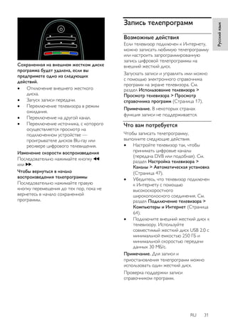 RU 31 
Русский язык 
Сохраненная на внешнем жестком диске 
программа будет удалена, если вы 
предпримете одно из следующих 
действий. 
 Отключение внешнего жесткого 
диска. 
 Запуск записи передачи. 
 Переключение телевизора в режим 
ожидания. 
 Переключение на другой канал. 
 Переключение источника, с которого 
осуществляется просмотр на 
подключенном устройстве — 
проигрывателе дисков Blu-ray или 
ресивере цифрового телевидения. 
Изменение скорости воспроизведения 
Последовательно нажимайте кнопку 
или . 
Чтобы вернуться в начало 
воспроизведения телепрограммы 
Последовательно нажимайте правую 
кнопку перемещения до тех пор, пока не 
вернетесь в начало сохраненной 
программы. 
Запись телепрограмм 
Возможные действия 
Если телевизор подключен к Интернету, 
можно записать любимую телепрограмму 
или настроить запрограммированную 
запись цифровой телепрограммы на 
внешний жесткий диск. 
Запускать записи и управлять ими можно 
с помощью электронного справочника 
программ на экране телевизора. См. 
раздел Использование телевизора > 
Просмотр телевизора > Просмотр 
справочника программ (Страница 17). 
Примечание. В некоторых странах 
функция записи не поддерживается. 
Что вам потребуется 
Чтобы записать телепрограмму, 
выполните следующие действия. 
 Настройте телевизор так, чтобы 
принимать цифровые каналы 
(передача DVB или подобная). См. 
раздел Настройка телевизора > 
Каналы > Автоматическая установка 
(Страница 47). 
 Убедитесь, что телевизор подключен 
к Интернету с помощью 
высокоскоростного 
широкополосного соединения. См. 
раздел Подключение телевизора > 
Компьютеры и Интернет (Страница 
64). 
 Подключите внешний жесткий диск к 
телевизору. Используйте 
совместимый жесткий диск USB 2.0 с 
минимальной емкостью 250 ГБ и 
минимальной скоростью передачи 
данных 30 МБ/с. 
Примечание. Для записи и 
приостановления телепрограмм можно 
использовать один жесткий диск. 
Проверка поддержки записи 
справочником программ. 
 