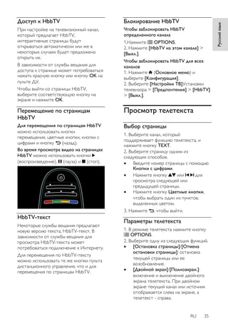 RU 35 
Русский язык 
Доступ к HbbTV 
При настройке на телевизионный канал, 
который предлагает HbbTV, 
интерактивные страницы будут 
открываться автоматически или же в 
некоторых случаях будет предложено 
открыть их. 
В зависимости от службы вещания для 
доступа к странице может потребоваться 
нажать красную кнопку или кнопку OK на 
пульте ДУ. 
Чтобы выйти со страницы HbbTV, 
выберите соответствующую кнопку на 
экране и нажмите OK. 
Перемещение по страницам 
HbbTV 
Для перемещения по страницам HbbTV 
можно использовать кнопки 
перемещения, цветные кнопки, кнопки с 
цифрами и кнопку (назад). 
Во время просмотра видео на страницах 
HbbTV можно использовать кнопки 
(воспроизведение), (пауза) и (стоп). 
HbbTV-текст 
Некоторые службы вещания предлагают 
новую версию текста, HbbTV-текст. В 
зависимости от службы вещания для 
просмотра HbbTV-текста может 
потребоваться подключение к Интернету. 
Для перемещения по HbbTV-тексту 
можно использовать те же кнопки пульта 
дистанционного управления, что и для 
перемещения по страницам HbbTV. 
Блокирование HbbTV 
Чтобы заблокировать HbbTV 
определенного канала 
1.Нажмите OPTIONS. 
2. Нажмите [HbbTV на этом канале] > 
[Выкл.]. 
Чтобы заблокировать HbbTV для всех 
каналов 
1. Нажмите (Основное меню) и 
выберите [Koнфигурация]. 
2. Выберите [Настройки ТВ]Установки 
телевизора > [Предпочтения] > [HbbTV] 
> [Выкл.]. 
Просмотр телетекста 
Выбор страницы 
1. Выберите канал, который 
поддерживает функцию телетекста, и 
нажмите кнопку TEXT. 
2. Выберите страницу одним из 
следующих способов. 
 Введите номер страницы с помощью 
Кнопки с цифрами. 
 Нажмите кнопку или для 
просмотра следующей или 
предыдущей страницы. 
 Нажмите кнопку Цветные кнопки, 
чтобы выбрать один из пунктов, 
выделенных цветом. 
3. Нажмите , чтобы выйти. 
Параметры телетекста 
1. В режиме телетекста нажмите кнопку 
OPTIONS. 
2. Выберите одну из следующих функций. 
 [Остановка страницы]/[Отмена 
остановки страницы]: остановка 
текущей страницы или ее 
возобновление. 
 [Двойной зкpaн]/[Полноэкран.]: 
включение и выключение двойного 
экрана телетекста. При двойном 
экране текущий канал или источник 
отображается слева на экране, а 
телетекст - справа. 
 