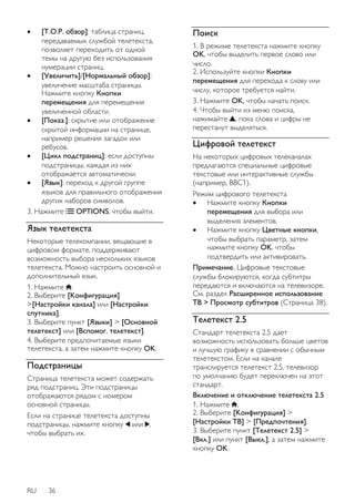  [T.O.P. oбзop]: таблица страниц, 
передаваемых службой телетекста, 
позволяет переходить от одной 
темы на другую без использования 
нумерации страниц. 
 [Увеличить]/[Нормальный обзор]: 
увеличение масштаба страницы. 
Нажмите кнопку Кнопки 
перемещения для перемещения 
увеличенной области. 
 [Пoкaз.]: скрытие или отображение 
скрытой информации на странице, 
например решения загадок или 
ребусов. 
 [Цикл пoдcтpaниц]: если доступны 
подстраницы, каждая из них 
отображается автоматически. 
 [Язык]: переход к другой группе 
языков для правильного отображения 
других наборов символов. 
3. Нажмите OPTIONS, чтобы выйти. 
Язык телетекста 
Некоторые телекомпании, вещающие в 
цифровом формате, поддерживают 
возможность выбора нескольких языков 
телетекста. Можно настроить основной и 
дополнительный язык. 
1. Нажмите . 
2. Выберите [Koнфигурация] 
>[Настройки канала] или [Настройки 
спутника]. 
3. Выберите пункт [Языки] > [Основной 
телетекст] или [Вспомог. телетекст]. 
4. Выберите предпочитаемые языки 
телетекста, а затем нажмите кнопку OK. 
Подстраницы 
Страница телетекста может содержать 
ряд подстраниц. Эти подстраницы 
отображаются рядом с номером 
основной страницы. 
Если на странице телетекста доступны 
подстраницы, нажмите кнопку или , 
чтобы выбрать их. 
RU 36 
Поиск 
1. В режиме телетекста нажмите кнопку 
OK, чтобы выделить первое слово или 
число. 
2. Используйте кнопки Кнопки 
перемещения для перехода к слову или 
числу, которое требуется найти. 
3. Нажмите OK, чтобы начать поиск. 
4. Чтобы выйти из меню поиска, 
нажимайте , пока слова и цифры не 
перестанут выделяться. 
Цифровой телетекст 
На некоторых цифровых телеканалах 
предлагаются специальные цифровые 
текстовые или интерактивные службы 
(например, BBC1). 
Режим цифрового телетекста 
 Нажмите кнопку Кнопки 
перемещения для выбора или 
выделения элементов. 
 Нажмите кнопку Цветные кнопки, 
чтобы выбрать параметр, затем 
нажмите кнопку OK, чтобы 
подтвердить или активировать. 
Примечание. Цифровые текстовые 
службы блокируются, когда субтитры 
передаются и включаются на телевизоре. 
См. раздел Расширенное использование 
ТВ > Просмотр субтитров (Страница 38). 
Teлeтeкcт 2.5 
Стандарт телетекста 2.5 дает 
возможность использовать больше цветов 
и лучшую графику в сравнении с обычным 
телетекстом. Если на канале 
транслируется телетекст 2.5, телевизор 
по умолчанию будет переключен на этот 
стандарт. 
Включение и отключение телетекста 2.5 
1. Нажмите . 
2. Выберите [Koнфигурация] > 
[Настройки ТВ] > [Предпочтения]. 
3. Выберите пункт [Телетекст 2.5] > 
[Bкл.] или пункт [Выкл.], а затем нажмите 
кнопку OK. 
 