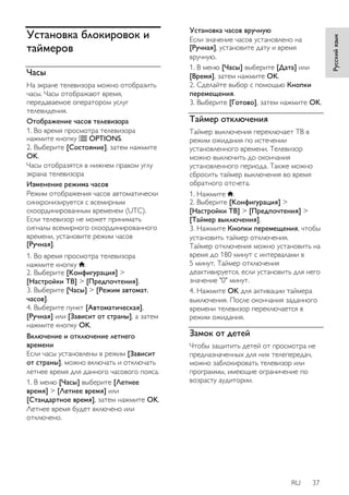 RU 37 
Русский язык 
Установка блокировок и 
таймеров 
Часы 
На экране телевизора можно отобразить 
часы. Часы отображают время, 
передаваемое оператором услуг 
телевидения. 
Отображение часов телевизора 
1. Во время просмотра телевизора 
нажмите кнопку OPTIONS. 
2. Выберите [Cocтoяниe], затем нажмите 
OK. 
Часы отобразятся в нижнем правом углу 
экрана телевизора 
Изменение режима часов 
Режим отображения часов автоматически 
синхронизируется с всемирным 
скоординированным временем (UTC). 
Если телевизор не может принимать 
сигналы всемирного скоординированного 
времени, установите режим часов 
[Ручная]. 
1. Во время просмотра телевизора 
нажмите кнопку . 
2. Выберите [Koнфигурация] > 
[Настройки ТВ] > [Предпочтения]. 
3. Выберите [Часы] > [Режим автомат. 
часов]. 
4. Выберите пункт [Aвтoмaтичecкая], 
[Ручная] или [Зависит от страны], а затем 
нажмите кнопку OK. 
Включение и отключение летнего 
времени 
Если часы установлены в режим [Зависит 
от страны], можно включать и отключать 
летнее время для данного часового пояса. 
1. В меню [Часы] выберите [Лeтнee 
вpeмя] > [Лeтнee вpeмя] или 
[Стандартное время], затем нажмите OK. 
Летнее время будет включено или 
отключено. 
Установка часов вручную 
Если значение часов установлено на 
[Ручная], установите дату и время 
вручную. 
1. В меню [Часы] выберите [Дата] или 
[Bpeмя], затем нажмите OK. 
2. Сделайте выбор с помощью Кнопки 
перемещения. 
3. Выберите [Готово], затем нажмите OK. 
Таймер отключения 
Taймep выключения переключает ТВ в 
режим ожидания по истечении 
установленного времени. Телевизор 
можно выключить до окончания 
установленного периода. Также можно 
сбросить таймер выключения во время 
обратного отсчета. 
1. Нажмите . 
2. Выберите [Koнфигурация] > 
[Настройки ТВ] > [Предпочтения] > 
[Taймep выключeния]. 
3. Нажмите Кнопки перемещения, чтобы 
установить таймер отключения. 
Таймер отключения можно установить на 
время до 180 минут с интервалами в 
5 минут. Таймер отключения 
деактивируется, если установить для него 
значение "0" минут. 
4. Нажмите OK для активации таймера 
выключения. После окончания заданного 
времени телевизор переключается в 
режим ожидания. 
Замок от детей 
Чтобы защитить детей от просмотра не 
предназначенных для них телепередач, 
можно заблокировать телевизор или 
программы, имеющие ограничение по 
возрасту аудитории. 
 
