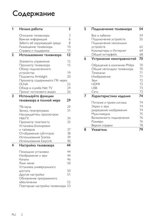 1 Начало работы 3 
Описание телевизора 3 
Важная информация 6 
Забота об окружающей среде 8 
Размещение телевизора 10 
Справка и поддержка 11 
2 Использование телевизора 12 
Элементы управления 12 
Просмотр телевизора 15 
Обзор подключенного 
устройства 19 
Подсветка Ambilight 20 
Просмотр содержимого ПК через 
DLNA 22 
Обзор в службе Net TV 24 
Прокат потокового видео 26 
3 Используйте функции 
телевизора в полной мере 29 
ТВ-пауза 29 
Запись телепрограмм 31 
Наслаждайтесь просмотром 
HbbTV 34 
Просмотр телетекста 35 
Установка блокировок 
и таймеров 37 
Отображение субтитров 38 
Использование Scenea 39 
Использование EasyLink 40 
4 Настройка телевизора 44 
Помощник установки 44 
Изображение и звук 44 
Каналы 46 
Язык меню 50 
Установка универсального 
доступа 50 
Другие настройки 51 
Обновление программного 
обеспечения 52 
Повторная настройка телевизора 53 
RU 2 
5 Подключение телевизора 54 
Все о кабелях 54 
Подключение устройств 55 
Подключение нескольких 
устройств 62 
Компьютеры и Интернет 64 
Общий интерфейс 68 
6 Устранение неисправностей 70 
Обращение в компанию Philips 70 
Общие неполадки телевизора 70 
Телеканал 71 
Изображение 71 
Звук 72 
HDMI 72 
USB 73 
Сеть 73 
7 Характеристики изделия 74 
Питание и прием сигнала 74 
Экран и звук 74 
разрешение изображения 74 
Мультимедиа 75 
Возможность подключения 76 
Размеры 76 
Версия справки 78 
8 Указатель 79 
Содержание 
 