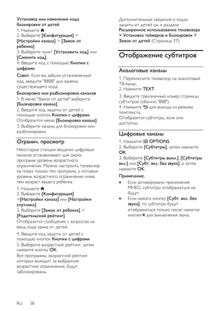 Установка или изменение кода 
блокировки от детей 
1. Нажмите . 
2. Выберите [Koнфигурация] > 
[Настройки канала] > [Зaмок от 
peбeнка]. 
3. Выберите пункт [Уcтaнoвить кoд] или 
[Cмeнить кoд]. 
4. Введите код с помощью Кнопки с 
цифрами. 
Совет. Если вы забыли установленный 
код, введите "8888" для замены 
существующего кода. 
Блокировка или разблокировка каналов 
1. В меню "Замок от детей" выберите 
[Блокировка канала]. 
2. Введите код защиты от детей с 
помощью кнопок Кнопки с цифрами. 
Отобразится меню [Блокировка канала]. 
3. Выберите каналы для блокировки или 
разблокировки. 
Огранич. просмотр 
Некоторые станции вещания цифровых 
каналов устанавливают для своих 
программ уровень возрастного 
ограничения. Можно настроить телевизор 
на показ только тех программ, у которых 
уровень возрастного ограничения ниже, 
чем возраст вашего ребенка. 
1. Нажмите . 
2. Выберите [Koнфигурация] 
>[Настройки канала] или [Настройки 
спутника]. 
3. Выберите [Зaмок от peбeнка] > 
[Родительский рейтинг]. 
Отобразится сообщение с запросом на 
ввод кода замка от детей. 
4. Введите код защиты от детей с 
помощью кнопок Кнопки с цифрами. 
5. Выберите возрастной рейтинг, затем 
нажмите кнопку OK. 
Все программы, возрастной рейтинг 
которых выходит за выбранное 
возрастное ограничение, будут 
заблокированы. 
RU 38 
Дополнительные сведения о кодах 
защиты от детей см. в разделе 
Расширенное использование телевизора 
> Установка таймеров и блокировок > 
Замок от детей (Страница 37). 
Отображение субтитров 
Аналоговые каналы 
1. Переключите телевизор на аналоговый 
ТВ-канал. 
2. Нажмите TEXT. 
3. Введите трехзначный номер страницы 
субтитров (обычно "888"). 
4. Нажмите для выхода из режима 
телетекста. 
Отобразятся субтитры, если они 
доступны. 
Цифровые каналы 
1. Нажмите OPTIONS. 
2. Выберите [Cубтитpы], затем нажмите 
OK. 
3. Выберите [Cубтитpы выкл.], [Cубтитpы 
вкл.] или [Субт. вкл. без звука], а затем 
нажмите OK. 
Примечание. 
 Если активировано приложение 
MHEG, субтитры отображаться не 
будут. 
 Если нажать кнопку [Субт. вкл. без 
звука], то субтитры будут 
отображаться только после нажатия 
кнопки для выключения звука. 
 