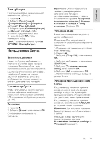 RU 39 
Русский язык 
Язык субтитров 
Некоторые цифровые каналы позволяют 
изменять язык субтитров. 
1. Нажмите . 
2. Выберите [Koнфигурация] 
>[Настройки канала] или [Настройки 
спутника] > [Язык субтитров]. 
3. Выберите пункт [Основные субтитры] 
или [Вспомог. субтитры], чтобы 
установить предпочитаемый язык. 
4. Нажмите кнопку OK, чтобы 
подтвердить выбор. 
Совет. Также можно выбрать пункт 
OPTIONS > [Язык субтитров]. 
Использование Scenea 
Возможные действия 
Можно отобразить изображение по 
умолчанию в качестве обоев на экране 
телевизора. В качестве обоев также 
можно использовать другое изображение. 
Если таймер отключения не активирован, 
то обои отображаются в течение 
240 минут. В противном случае они 
отображаются в течение промежутка 
времени, установленного таймером. 
Что вам потребуется 
Чтобы использовать в качестве заставки 
другое изображение, необходимо 
использовать запоминающее устройство 
USB, содержащее изображение размером 
до 1 МБ. 
Включение 
1. Нажмите . 
2. Выберите [Scenea], затем нажмите OK. 
Отображается изображение по 
умолчанию. 
Примечание. Обои отображаются в 
течение промежутка времени, 
установленного таймером. 
Дополнительные сведения о таймере 
отключения см. в разделе Расширенное 
использование телевизора > Установка 
блокировок и таймеров > Таймер 
отключения (Страница 37). 
Установка обоев 
В качестве заставки можно загрузить и 
другое изображение. 
Примечание. При загрузке нового 
изображения существующее изображение 
заменяется. 
1. Подключите запоминающее устройство 
USB к телевизору. 
2. Нажмите . 
3. Выберите [Обзор USB], затем нажмите 
OK. 
4. Выберите изображение, затем нажмите 
OPTIONS. 
5. Выберите [Установить в качестве 
Scenea], затем нажмите OK. 
6. Выберите [Дa], затем нажмите OK. 
7. Нажмите любую кнопку для выхода из 
режима Scenea. 
Установка приглушенного света 
Scenea 
Когда телевизор находится в режиме 
ожидания, можно включить функцию 
Ambilight и создать на экране эффект 
приглушенного света. Функция Ambilight 
доступна только в некоторых моделях. 
Когда телевизор находится в режиме 
ожидания, нажмите кнопку AMBILIGHT 
на передней панели телевизора. 
Примечание. Для включения подсветки 
LoungeLight может потребоваться более 
5 секунд. 
Процедура выбора другого цвета 
подсветки описана в разделе 
Использование телевизора > Ambilight > 
Установка (Страница 21). 
 