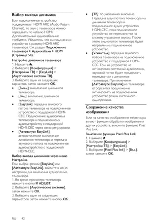 Выбор выхода динамика 
Если подключенное устройство 
поддерживает HDMI ARC (Audio Return 
Channel), то звук с телевизора можно 
передавать по кабелю HDMI. 
Дополнительный аудиокабель не 
требуется. Убедитесь, что вы подключили 
устройство к разъему HDMI ARC 
телевизора. См. раздел Подключение 
телевизора > Аудиокабели > HDMI 
(Страница 54). 
Настройка динамиков телевизора 
1. Нажмите . 
2. Выберите [Koнфигурация] > 
[Настройки ТВ] > [EasyLink] > 
[Акустические системы ТВ]. 
3. Выберите один из следующих 
вариантов, затем нажмите OK. 
 [Выкл.]: выключение динамиков 
телевизора. 
 [Bкл.]: включение динамиков 
телевизора. 
 [EasyLink]: передача звукового 
потока телевизора на подключенное 
устройство с поддержкой HDMI-CEC. 
RU 42 
Подключение аудиосигнала 
телевизора к подключенному 
аудиоустройству с поддержкой 
HDMI-CEC через меню регулировки. 
 [Автозапуск EasyLink]: 
автоматическое выключение 
динамиков телевизора и передача 
звукового потока на подключенное 
аудиоустройство с поддержкой 
HDMI-CEC. 
Выбор вывода динамиков через меню 
Настройка 
Если выбран режим [EasyLink] или 
[Автозапуск EasyLink], войдите в меню 
настройки для включения аудиосигнала 
телевизора. 
1. Во время просмотра телевизора 
нажмите кнопку ADJUST. 
2. Выберите [Акустические системы], 
затем нажмите OK. 
3. Выберите один из следующих 
параметров, затем нажмите кнопку OK. 
 [TB]: по умолчанию включено. 
Передача аудиопотока телевизора на 
динамики телевизора и 
подключенное аудио устройство 
HDMI-CEC, пока подключенное 
устройство не переключится на 
систему управления звуком. После 
этого аудиопоток телевизора будет 
направлен на подключенное 
устройство. 
 [Усилитель]: передача звукового 
потока телевизора на подключенное 
устройство с поддержкой HDMI-CEC. 
Если на устройстве не 
активирован системный аудиорежим, 
звуковой поток будет продолжать 
передаваться с динамиков 
телевизора. При включении 
[Автозапуск EasyLink] на телевизоре 
отобразится предложение 
активировать на подключенном 
устройстве режим системного 
аудиорежима. 
Сохранение качества 
изображения 
Если на качество изображения телевизора 
влияют функции обработки изображения 
других устройств, включите функцию Pixel 
Plus Link. 
Включение функции Pixel Plus Link 
1. Нажмите . 
2. Выберите [Koнфигурация] > 
[Настройки ТВ] > [EasyLink]. 
3. Выберите [Pixel Plus link] > [Bкл.], 
затем нажмите OK. 
 