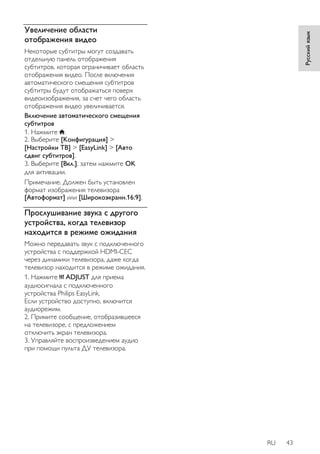 RU 43 
Русский язык 
Увеличение области 
отображения видео 
Некоторые субтитры могут создавать 
отдельную панель отображения 
субтитров, которая ограничивает область 
отображения видео. После включения 
автоматического смещения субтитров 
субтитры будут отображаться поверх 
видеоизображения, за счет чего область 
отображения видео увеличивается. 
Включение автоматического смещения 
субтитров 
1. Нажмите . 
2. Выберите [Koнфигурация] > 
[Настройки ТВ] > [EasyLink] > [Авто 
сдвиг субтитров]. 
3. Выберите [Bкл.], затем нажмите OK 
для активации. 
Примечание. Должен быть установлен 
формат изображения телевизора 
[Aвтoфopмaт] или [Шиpoкoэкpaнн.16:9]. 
Прослушивание звука с другого 
устройства, когда телевизор 
находится в режиме ожидания 
Можно передавать звук с подключенного 
устройства с поддержкой HDMI-CEC 
через динамики телевизора, даже когда 
телевизор находится в режиме ожидания. 
1. Нажмите ADJUST для приема 
аудиосигнала с подключенного 
устройства Philips EasyLink. 
Если устройство доступно, включится 
аудиорежим. 
2. Примите сообщение, отобразившееся 
на телевизоре, с предложением 
отключить экран телевизора. 
3. Управляйте воспроизведением аудио 
при помощи пульта ДУ телевизора. 
 
