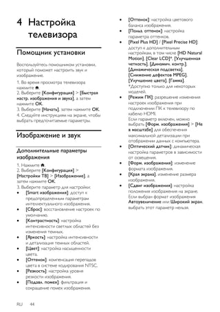 4 Настройка 
телевизора 
Помощник установки 
Воспользуйтесь помощником установки, 
который поможет настроить звук и 
изображение. 
1. Во время просмотра телевизора 
нажмите . 
2. Выберите [Koнфигурация] > [Быстрая 
настр. изображения и звука], а затем 
нажмите OK. 
3. Выберите [Начать], затем нажмите OK. 
4. Следуйте инструкциям на экране, чтобы 
выбрать предпочитаемые параметры. 
Изображение и звук 
Дополнительные параметры 
изображения 
1. Нажмите . 
2. Выберите [Koнфигурация] > 
[Настройки ТВ] > [Изображение], а 
затем нажмите OK. 
3. Выберите параметр для настройки: 
 [Smart изoбpaжeния]: доступ к 
предопределенным параметрам 
интеллектуального изображения. 
 [Сброс]: восстановление настроек по 
умолчанию. 
 [Koнтpacтноcть]: настройка 
интенсивности светлых областей без 
изменения темных. 
 [Яpкocть]: настройка интенсивности 
и детализация темных областей. 
 [Цвeт]: настройка насыщенности 
цвета. 
 [Оттенок]: компенсация перепадов 
цвета в системе кодирования NTSC. 
 [Peзкocть]: настройка уровня 
резкости изображения. 
 [Подавл. помех]: фильтрация и 
сокращение помех изображения. 
RU 44 
 [Оттенок]: настройка цветового 
баланса изображения. 
 [Польз. оттенок]: настройка 
параметра оттенков. 
 [Pixel Plus HD] / [Pixel Precise HD]: 
доступ к дополнительным 
настройкам, в том числе [HD Natural 
Motion], [Clear LCD]*, [Улучшенная 
четкость], [Динaмич. кoнтp.], 
[Динамическая подсветка], 
[Снижение дефектов MPEG], 
[Улучшение цвета], [Гамма]. 
*Доступно только для некоторых 
моделей. 
 [Режим ПК]: разрешение изменения 
настроек изображения при 
подключении ПК к телевизору по 
кабелю HDMI. 
Если параметр включен, можно 
выбрать [Форм. изображения] > [Не 
в масштабе] для обеспечения 
максимальной детализации при 
отображении данных с компьютера. 
 [Оптический датчик]: динамическая 
настройка параметров в зависимости 
от освещения. 
 [Форм. изображения]: изменение 
формата изображения. 
 [Края экрана]. изменение размера 
изображения. 
 [Сдвиг изображения]: настройка 
положения изображения на экране. 
Если выбран формат изображения 
Автоувеличение или Широкий экран, 
выбрать этот параметр нельзя. 
 
