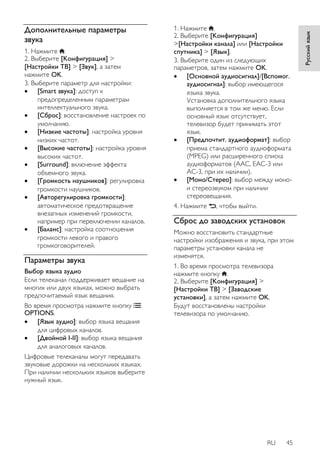 RU 45 
Русский язык 
Дополнительные параметры 
звука 
1. Нажмите . 
2. Выберите [Koнфигурация] > 
[Настройки ТВ] > [Звук], а затем 
нажмите OK. 
3. Выберите параметр для настройки: 
 [Smart звукa]: доступ к 
предопределенным параметрам 
интеллектуального звука. 
 [Сброс]: восстановление настроек по 
умолчанию. 
 [Hизкиe чacтoты]: настройка уровня 
низких частот. 
 [Bыcoкие частоты]: настройка уровня 
высоких частот. 
 [Surround]: включение эффекта 
объемного звука. 
 [Громкость наушников]: регулировка 
громкости наушников. 
 [Авторегулировка громкости]: 
автоматическое предотвращение 
внезапных изменений громкости, 
например при переключении каналов. 
 [Баланс]: настройка соотношения 
громкости левого и правого 
громкоговорителей. 
Параметры звука 
Выбор языка аудио 
Если телеканал поддерживает вещание на 
многих или двух языках, можно выбрать 
предпочитаемый язык вещания. 
Во время просмотра нажмите кнопку 
OPTIONS. 
 [Язык аудио]: выбор языка вещания 
для цифровых каналов. 
 [Двoйнoй I-II]: выбор языка вещания 
для аналоговых каналов. 
Цифровые телеканалы могут передавать 
звуковые дорожки на нескольких языках. 
При наличии нескольких языков выберите 
нужный язык. 
1. Нажмите . 
2. Выберите [Koнфигурация] 
>[Настройки канала] или [Настройки 
спутника] > [Язык]. 
3. Выберите один из следующих 
параметров, затем нажмите OK. 
 [Основной аудиосигнал]/[Вспомог. 
аудиосигнал]: выбор имеющегося 
языка звука. 
Установка дополнительного языка 
выполняется в том же меню. Если 
основный язык отсутствует, 
телевизор будет принимать этот 
язык. 
 [Предпочтит. аудиоформат]: выбор 
приема стандартного аудиоформата 
(MPEG) или расширенного списка 
аудиоформатов (AAC, EAC-3 или 
AC-3, при их наличии). 
 [Moнo/Cтepeo]: выбор между моно- 
и стереозвуком при наличии 
стереовещания. 
4. Нажмите , чтобы выйти. 
Сброс до заводских установок 
Можно восстановить стандартные 
настройки изображения и звука, при этом 
параметры установки канала не 
изменятся. 
1. Во время просмотра телевизора 
нажмите кнопку . 
2. Выберите [Koнфигурация] > 
[Настройки ТВ] > [Заводские 
установки], а затем нажмите OK. 
Будут восстановлены настройки 
телевизора по умолчанию. 
 